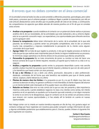 Estilo Gerencial – 66 2021
Para empresarios competitivos
5
8 errores que no debes cometer en el área comercial
En la actividad comercial todos los días se está sometido a diferentes presiones, aprendizajes, pero sobre
todo pasos y procesos que al volverse paisaje o cotidianos llegan a perder la importancia, por ello en
este artículo destacaremos varios de ellos que no puedes perder de vista en las ventas, a continuación,
les compartiremos los aspectos que debes abordar de manera positiva con el fin de que no cometas
estos errores:
▪ Analizar a tu prospecto: cuando estableces el contacto con un potencial cliente realiza un proceso
analítico de él, de sus necesidades, de las actividades que está realizando y de su entorno digital,
esto te va a permitir conocerlo mejor, sus expectativas y tus oportunidades para ofrecerle servicios
que le agreguen valor.
▪ Conoce la competencia: debes tener información de tu sector, de la actualidad, de lo que está
pasando, las tendencias y quienes serían tus principales competidores, esto te dar un entorno
mucho más competitivo y mejorara notablemente la percepción de tu cliente como alguien
conocedor de lo que haces
▪ Agrega Valor: NO se trata de que regales tu producto, ni de que le regales procesos al cliente se
trata de que los que realices sean importantes para el cliente, le mejore notablemente sus procesos,
le minimices cargas operativas o le ahorres dinero en los procesos que efectúa actualmente.
▪ Personaliza la propuesta: No se trata únicamente de poner su nombre se trata de hacer una
lectura correcta de lo que le cliente requiere, necesita y el aporte que tu harás en su vida o en su
negocio
▪ Analiza y organiza tu propuesta: cuando envíes tu propuesta desarróllala cuanto más sencilla
posible, analiza muy bien los proceso que el cliente requiere y destaca lo que son de valor para él
y los beneficios que traerá contar con esos procesos
▪ Si vas a dar Ofertas: ¡Si vas a darle una oferta, promoción, descuento o valor preferencial!,
destácalo, contrástalo de tal forma que este beneficio sea evidente para que el cliente pueda
valorar, sopesar y darle relevancia a tu oferta
▪ Plantea de manera clara los límites: si tu propuesta es por A y no por B, déjalo muy claro eso
centrara la atención en ella y no generar conflictos ni mal entendidos al cliente respecto del alcance
y si el cliente también está interesado en B le puedes hacer una oferta ampliada.
▪ Relación no Ventas: Este error es más común de lo que se cree, ten presente y dale importancia
máxima a este punto, cuando estableces negocios no veas a tus clientes como ventas, ten interés
autentico en él, en aportarle, en ayudarle con la situación que esté viviendo y si en algún momento
la venta no se cierra no te desaparezcas, sigue en contacto con él, las ventas son procesos cíclicos
que renacen con nuevas oportunidades y si has estado allí te tendrán en cuenta en nuevas
oportunidades.
Nos halaga contar con tu interés en nuestra temática expuesta en día de hoy, nos gustaría seguir en
contacto contigo por favor regístrate con nosotros para poder compartir contigo información de valor
y algunas actividades posteriores que estableceremos para ti, Gracias, puedes clickear el siguiente link
para registrarte con nosotros.
Carlos E. Roa Cuesta
ceo@tangramcolombia.co
tangramcolombia.co
 