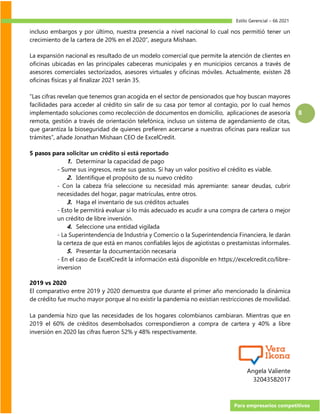 Estilo Gerencial – 66 2021
Para empresarios competitivos
8
incluso embargos y por último, nuestra presencia a nivel nacional lo cual nos permitió tener un
crecimiento de la cartera de 20% en el 2020”, asegura Mishaan.
La expansión nacional es resultado de un modelo comercial que permite la atención de clientes en
oficinas ubicadas en las principales cabeceras municipales y en municipios cercanos a través de
asesores comerciales sectorizados, asesores virtuales y oficinas móviles. Actualmente, existen 28
oficinas físicas y al finalizar 2021 serán 35.
“Las cifras revelan que tenemos gran acogida en el sector de pensionados que hoy buscan mayores
facilidades para acceder al crédito sin salir de su casa por temor al contagio, por lo cual hemos
implementado soluciones como recolección de documentos en domicilio, aplicaciones de asesoría
remota, gestión a través de orientación telefónica, incluso un sistema de agendamiento de citas,
que garantiza la bioseguridad de quienes prefieren acercarse a nuestras oficinas para realizar sus
trámites”, añade Jonathan Mishaan CEO de ExcelCredit.
5 pasos para solicitar un crédito si está reportado
1. Determinar la capacidad de pago
- Sume sus ingresos, reste sus gastos. Si hay un valor positivo el crédito es viable.
2. Identifique el propósito de su nuevo crédito
- Con la cabeza fría seleccione su necesidad más apremiante: sanear deudas, cubrir
necesidades del hogar, pagar matrículas, entre otros.
3. Haga el inventario de sus créditos actuales
- Esto le permitirá evaluar si lo más adecuado es acudir a una compra de cartera o mejor
un crédito de libre inversión.
4. Seleccione una entidad vigilada
- La Superintendencia de Industria y Comercio o la Superintendencia Financiera, le darán
la certeza de que está en manos confiables lejos de agiotistas o prestamistas informales.
5. Presentar la documentación necesaria
- En el caso de ExcelCredit la información está disponible en https://excelcredit.co/libre-
inversion
2019 vs 2020
El comparativo entre 2019 y 2020 demuestra que durante el primer año mencionado la dinámica
de crédito fue mucho mayor porque al no existir la pandemia no existian restricciones de movilidad.
La pandemia hizo que las necesidades de los hogares colombianos cambiaran. Mientras que en
2019 el 60% de créditos desembolsados correspondieron a compra de cartera y 40% a libre
inversión en 2020 las cifras fueron 52% y 48% respectivamente.
Angela Valiente
32043582017
 