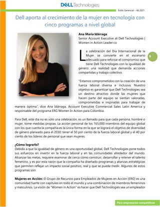 Estilo Gerencial – 66 2021
Para empresarios competitivos
9
Dell aporta al crecimiento de la mujer en tecnología con
cinco programas a nivel global
Ana María Idárraga
Senior Account Executive at Dell Technologies |
Women in Action Leader 🇨🇴
a celebración del Día Internacional de la
Mujer se convierte en el escenario
adecuado para reforzar el compromiso que
tiene Dell Technologies con la igualdad de
género: una realidad que demanda acciones
compartidas y trabajo colectivo.
“Estamos comprometidos con la creación de una
fuerza laboral diversa e inclusiva. Nuestro
objetivo es garantizar que Dell Technologies sea
un destino atractivo donde las mujeres que
hacen parte del equipo se sientan valoradas,
comprometidas e inspiradas para trabajar de
manera óptima”, dice Ana Idárraga, Account Executive Commercial Sales Latin America y
responsable del programa ERG Women In Action para Colombia.
Para Dell, este día no es solo una celebración, es un llamado para que cada persona, hombre o
mujer, tome medidas propias. La acción personal de los 165,000 miembros del equipo global
con los que cuenta la compañía es la única forma en la que se logrará el objetivo de diversidad
de género planeado para el 2030: tener el 50 por ciento de la fuerza laboral global y el 40 por
ciento de los líderes de personal que sean mujeres.
¿Cómo lograrlo?
Debido a que la igualdad de género es una oportunidad global, Dell Technologies pone todos
sus esfuerzos en invertir en la fuerza laboral y en las comunidades alrededor del mundo.
Alcanzar las metas, requiere examinar de cerca cómo construir, desarrollar y retener el talento
femenino, y es por esta razón que la compañía ha diseñado programas y alianzas estratégicas
que permiten reflejar un impacto social positivo, real y que se pueda medir. Algunos de estos
programas son:
Mujeres en Acción: El Grupo de Recursos para Empleados de Mujeres en Acción (ERG) es una
comunidad fuerte con capítulos en todo el mundo y una combinación de miembros femeninos
y masculinos. La visión de “Women in Action” es hacer que Dell Technologies sea un empleador
L
 