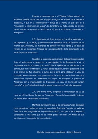 Expresa la recurrente que si el Tribunal hubiere valorado las 
anteriores pruebas habría concluido el pago del seguro por el valor de la mercancía 
asegurada, y que en la “identificación y avalúo de la misma, al igual que en la 
“negociación y celebración del seguro”, la demandante no había obrado por sí sola, 
menos cuando los repuestos correspondían a los que se encontraban depositados en 
Almagrario. 
2.3.- Igualmente, al dejar de apreciar los folios contenidos en 
las carpetas AZ y sin rótulo, que discriminan los repuestos, las actas de recibo de los 
mismos por Almagrario, las matrículas de depósito que ésta expidió y las actas de 
revisión de las mercancías firmadas por un representante de la demandante y del 
almacén general de depósito. 
Considera la recurrente que la omisión de las anteriores pruebas 
llevó al sentenciador a desconocer la participación de la demandante y de la 
depositaria en todo el proceso que culminó con el depósito de las mercancías, y de 
contera, que en la “identificación y avalúo” de los repuestos, el valor que aquélla le dio 
a los mismos no fue arbitrario, al punto que le sirvió para establecer el valor de 
bodegaje, según documento que igualmente no fue apreciado. De ahí que cuando la 
aseguradora expidiera los certificados de seguro de transporte a petición de 
Almagrario, con la intermediación de Proseguros, ese valor no le mereció “ningún 
reproche”, lo que “naturalmente implicaba un acuerdo expreso” del valor asegurado. 
2.4.- Del mismo modo, al ignorar la comunicación de 31 de 
mayo de 1993 del Banco Ganadero a Almagrario, informando la constitución de bonos 
de prenda sobre los repuestos depositados. 
Manifiesta la recurrente que si las mercancías fueron aceptadas 
como garantía de créditos por parte de una entidad financiera, “su valor no podía ser 
fruto de la sola imaginación de la parte demandante”, sino que el valor asegurado 
correspondía a una suma que no se “había puesto en duda” por todos los que 
participaron en los negocios de intermediación. 
Revista Leyes & Jurisprudencia – Liberty Seguros 
 