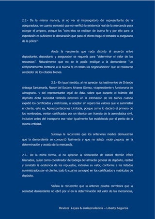 2.5.- De la misma manera, al no ver el interrogatorio del representante de la 
aseguradora, en cuanto contestó que no verificó la existencia real de la mercancía para 
otorgar el amparo, porque los “contratos se realizan de buena fe y por ello para la 
expedición es suficiente la declaración que para el efecto haga el tomador o asegurado 
de la póliza”. 
Acota la recurrente que nada distinto al acuerdo entre 
depositante, depositario y asegurador se requería para “determinar el valor de los 
repuestos”. Naturalmente que no se le podía endilgar a la demandante “un 
comportamiento contrario a la buena fe en todas las negociaciones” que se realizaron 
alrededor de los citados bienes. 
2.6.- En igual sentido, al no apreciar los testimonios de Orlando 
Arteaga Santamaría, Nancy del Socorro Álvarez Gómez, vicepresidente y funcionaria de 
Almagrario, y del representante legal de ésta, sobre que durante el trámite del 
depósito dicha sociedad también intervino en la estimación de los bienes cuando 
expidió los certificados y matrículas, al aceptar sin reparo los valores que le suministró 
el cliente, esto es, Agroexportaciones Limitada, porque como lo declaró el primero de 
los nombrados, venían certificados por un técnico con licencia de la aeronáutica civil, 
inclusive antes del transporte ese valor igualmente fue establecido por el perito de la 
misma entidad. 
Subraya la recurrente que los anteriores medios demuestran 
que la demandante se comportó lealmente y que no actuó, motu proprio, en la 
determinación y avalúo de la mercancía. 
2.7.- De la mima forma, al no apreciar la declaración de Rafael Hernán Pérez 
Granados, quien como coordinador de bodega del almacén general de depósito, recibió 
y constató la existencia de los repuestos, inclusive su valor, conforme a los listados 
suministrados por el cliente, todo lo cual se consignó en los certificados y matrículas de 
depósito. 
Señala la recurrente que la anterior prueba corrobora que la 
sociedad demandante no obró por sí en la determinación del valor de las mercancías, 
Revista Leyes & Jurisprudencia – Liberty Seguros 
 
