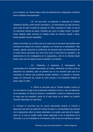 por el contrario, los “valores dados a todos los elementos que configuraban el depósito 
fueron cotejados minuciosamente”. 
2.8.- De otra parte, al pretermitir el testimonio de Mariano 
Castellanos Sánchez, perito técnico aeronáutico, y los documentos que éste reconoció, 
quien amén de haber revisado los repuestos en 1993 y avaluarlos en 1996, en más de 
mil doscientos millones de pesos, manifestó que como no habían sufrido “corrosión” 
tenían bastante salida comercial en Estados Unidos de América, Canadá y África, 
donde operaban aviones compatibles. 
Anota la recurrente, por lo tanto, que no es cierto que la mercancía haya perdido valor 
económico en relación con el precio “asignado a su manera por el demandante”. Esas 
pruebas, además, desvirtúan la certificación del Comando Aéreo de Mantenimiento de 
la Fuerza Aérea, documento que entre otras cosas no discrimina los repuestos, y las 
declaraciones de los investigadores de la aseguradora, como la de Arnoldo Duarte 
Revelo, sobre que se trataba de bienes obsoletos o de chatarra. 
2.9.- Finalmente, al tergiversar el interrogatorio del 
representante de la sociedad demandante, en cuanto, refiriéndose a la forma como se 
adquirieron los repuestos, pone de presente que no era necesario para que se le 
reconociera el derecho que presentara pruebas distintas a la posesión y tenencia, 
porque las mercancías las compró en suma cercana a los trescientos millones de 
pesos, según lo relata. 
3.- Afirma la recurrente que el Tribunal también incurrió en 
error de derecho al exigir como pruebas para demostrar la forma y valor de adquisición 
de los repuestos, los “libros de comercio y contabilidad”, cuando son medios que la ley 
no exige para ese propósito, menos en el caso donde no se debate una cuestión 
mercantil relacionada con esos libros. 
4.- Concluye la recurrente que los errores denunciados llevaron al Tribunal a 
desconocer que entre las partes del contrato de seguro y la demandante hubo acuerdo 
con la aseguradora sobre los bienes amparados y su cuantía, pues ésta así lo aceptó, 
razón por la cual en aquélla existía interés asegurable al ser la depositante de la 
mercancía, a su vez interesada en el transporte, amén de que era suficiente su calidad 
Revista Leyes & Jurisprudencia – Liberty Seguros 
 