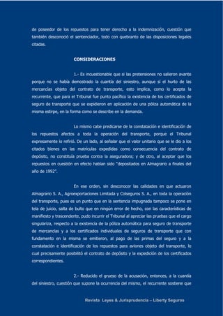 de poseedor de los repuestos para tener derecho a la indemnización, cuestión que 
también desconoció el sentenciador, todo con quebranto de las disposiciones legales 
citadas. 
CONSIDERACIONES 
1.- Es incuestionable que si las pretensiones no salieron avante 
porque no se había demostrado la cuantía del siniestro, aunque sí el hurto de las 
mercancías objeto del contrato de transporte, esto implica, como lo acepta la 
recurrente, que para el Tribunal fue punto pacífico la existencia de los certificados de 
seguro de transporte que se expidieron en aplicación de una póliza automática de la 
misma estirpe, en la forma como se describe en la demanda. 
Lo mismo cabe predicarse de la constatación e identificación de 
los repuestos afectos a toda la operación del transporte, porque el Tribunal 
expresamente lo refirió. De un lado, al señalar que el valor unitario que se le dio a los 
citados bienes en las matrículas expedidas como consecuencia del contrato de 
depósito, no constituía prueba contra la aseguradora; y de otro, al aceptar que los 
repuestos en cuestión en efecto habían sido “depositados en Almagrario a finales del 
año de 1992”. 
En ese orden, sin desconocer las calidades en que actuaron 
Almagrario S. A., Agroexportaciones Limitada y Colseguros S. A., en toda la operación 
del transporte, pues es un punto que en la sentencia impugnada tampoco se pone en 
tela de juicio, salta de bulto que en ningún error de hecho, con las características de 
manifiesto y trascendente, pudo incurrir el Tribunal al apreciar las pruebas que el cargo 
singulariza, respecto a la existencia de la póliza automática para seguro de transporte 
de mercancías y a los certificados individuales de seguros de transporte que con 
fundamento en la misma se emitieron, al pago de las primas del seguro y a la 
constatación e identificación de los repuestos para aviones objeto del transporte, lo 
cual precisamente posibilitó el contrato de depósito y la expedición de los certificados 
correspondientes. 
2.- Reducido el grueso de la acusación, entonces, a la cuantía 
del siniestro, cuestión que supone la ocurrencia del mismo, el recurrente sostiene que 
Revista Leyes & Jurisprudencia – Liberty Seguros 
 