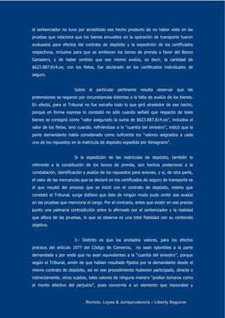 el sentenciador no tuvo por acreditado ese hecho producto de no haber visto en las 
pruebas que relaciona que los bienes envueltos en la operación de transporte fueron 
avaluados para efectos del contrato de depósito y la expedición de los certificados 
respectivos, inclusive para que se emitieran los bonos de prenda a favor del Banco 
Ganadero, y de haber omitido que ese mismo avalúo, es decir, la cantidad de 
$623.887.814.oo, con los fletes, fue declarado en los certificados individuales de 
seguro. 
Sobre el particular pertinente resulta observar que las 
pretensiones se negaron por circunstancias distintas a la falta de avalúo de los bienes. 
En efecto, para el Tribunal no fue extraño todo lo que giró alrededor de ese hecho, 
porque en forma expresa lo constató no sólo cuando señaló que respecto de tales 
bienes se consignó como “valor asegurado la suma de $623.887.814.oo”, incluidos el 
valor de los fletes, sino cuando, refiriéndose a la “cuantía del siniestro”, indicó que la 
parte demandante había considerado como suficiente los “valores asignados a cada 
uno de los repuestos en la matrícula de depósito expedida por Almagrario”. 
Si la expedición de las matrículas de depósito, también lo 
referente a la constitución de los bonos de prenda, son hechos posteriores a la 
constatación, identificación y avalúo de los repuestos para aviones, y si, de otra parte, 
el valor de las mercancías que se declaró en los certificados de seguro de transporte es 
el que resultó del proceso que se inició con el contrato de depósito, mismo que 
constató el Tribunal, surge diáfano que éste de ningún modo pudo omitir ese avalúo 
en las pruebas que menciona el cargo. Por el contrario, antes que existir en ese preciso 
punto una palmaria contradicción entre lo afirmado por el sentenciador y la realidad 
que aflora de las pruebas, lo que se observa es una total fidelidad con su contenido 
objetivo. 
3.- Distinto es que los anotados valores, para los efectos 
precisos del artículo 1077 del Código de Comercio, no sean oponibles a la parte 
demandada y por ende que no sean equivalentes a la “cuantía del siniestro”, porque 
según el Tribunal, amén de que habían resultado fijados por la demandante desde el 
mismo contrato de depósito, así en ese procedimiento hubieren participado, directa o 
indirectamente, otros sujetos, tales valores de ninguna manera “podían tomarse como 
el monto efectivo del perjuicio”, pues concernía a un elemento que inexorable y 
Revista Leyes & Jurisprudencia – Liberty Seguros 
 