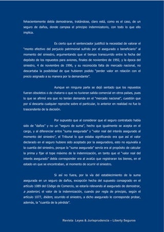 fehacientemente debía demostrarse, tratándose, claro está, como es el caso, de un 
seguro de daños, donde campea el principio indemnizatorio, con todo lo que ello 
implica. 
Es cierto que el sentenciador justificó la necesidad de valorar el 
“monto efectivo del perjuicio patrimonial sufrido por el asegurado o beneficiario” al 
momento del siniestro, argumentando que el tiempo transcurrido entre la fecha del 
depósito de los repuestos para aviones, finales de noviembre de 1992, y la época del 
siniestro, 4 de noviembre de 1996, y su reconocida falta de mercado nacional, no 
descartaba la posibilidad de que hubieren podido “perder valor en relación con el 
precio asignado a su manera por la demandante”. 
Aunque en ninguna parte se dejó sentado que los repuestos 
fueran obsoletos o de chatarra o que no tuvieran salida comercial en otros países, pues 
lo que se afirmó era que no tenían demanda en el “mercado nacional”, cuestión que 
por sí descarta cualquier reproche sobre el particular, lo anterior en realidad no fue lo 
trascendente de la decisión. 
Por supuesto que al considerar que el seguro contratado había 
sido de “daños” y no un “seguro de suma”, hecho que igualmente se acepta en el 
cargo, y al diferenciar entre “suma asegurada” y “valor real del interés asegurado al 
momento del siniestro”, el Tribunal lo que estaba significando era que así el valor 
declarado en el seguro hubiere sido aceptado por la aseguradora, esto no equivalía a 
la cuantía del siniestro, porque la “suma asegurada” servía era al propósito de calcular 
la prima y fijar el tope máximo de la indemnización, en tanto que el “valor real del 
interés asegurado” debía corresponder era al avalúo que registraran los bienes, en el 
estado en que se encontraban, al momento de ocurrir el siniestro. 
Si así no fuera, por la vía del establecimiento de la suma 
asegurada en un seguro de daños, excepción hecha del supuesto consagrado en el 
artículo 1089 del Código de Comercio, se estaría relevando al asegurado de demostrar, 
a posteriori, el valor de la indemnización, cuando por regla de principio, según el 
artículo 1077, ibídem, ocurrido el siniestro, a dicho asegurado le corresponde probar, 
además, la “cuantía de la pérdida”. 
Revista Leyes & Jurisprudencia – Liberty Seguros 
 