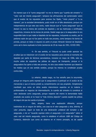 De manera que si la “suma asegurada” no era lo mismo que “cuantía del siniestro” o 
“valor real del interés asegurado”, tampoco las afirmaciones del sentenciador sobre 
que el avalúo de los repuestos para aviones fue fijado, “motu proprio” o “a su 
manera”, por la sociedad demandante, pudo incidir en el fallo absolutorio, porque con 
independencia de que esto sea cierto, nadie discute que la “suma asegurada” que se 
declaró no sea la misma del contrato de depósito y de las matrículas o certificados 
respectivos, inclusive de los bonos de prenda. Desde luego que a la aseguradora le era 
inoponible todo lo que rodeó el depósito de los repuestos, incluyendo su avalúo, por la 
potísima razón de que no fue parte en todo ese proceso, como tampoco los bonos de 
prenda, porque en éstos ni siquiera es parte el propio Almacén General de Depósito, 
como así lo tiene explicado la Corte (sentencia de 29 de mayo de 1991, CCVIII-399). 
4.- En ese sentido, el Tribunal no pudo omitir apreciar las 
pruebas que se relacionan con el avalúo de los repuestos para aviones al momento del 
depósito por parte de técnicos aeronáuticos, inclusive en mayo de 1996, esto es, 
mucho antes de expedirse las pólizas de seguro de transporte, porque si la 
aseguradora fue ajena a todo ese proceso, no otra cosa estaba haciendo que desechar 
los medios que en ese sentido existían, porque los mismos no constituían prueba 
contra ésta. 
Lo anterior, desde luego, no fue extraño para la recurrente, 
porque en ninguna parte expresó que la aseguradora sí participó en el avalúo de las 
mercancías o que al menos prestó su consentimiento con ese propósito. Simplemente 
manifestó que como en dicho avalúo intervinieron expertos en la materia y 
profesionales en negocios de intermediación, la cuantía del siniestro lo constituía el 
valor declarado como asegurado, porque respecto del mismo la demandada había 
aceptado ese avalúo al no hacer la “más mínima objeción” cuando expidió las pólizas 
de seguro de que da cuenta el proceso. 
Esto, empero, tiene una explicación diferente, porque 
tratándose de un seguro de daños, una cosa es el valor asegurado y otra, distinta, el 
valor presunto, según se trate de una declaración unilateral del tomador o del 
asegurado, o de un “acuerdo expreso entre el asegurado y el asegurador” sobre el 
valor real del interés asegurado, como lo establece el artículo 1089 del Código de 
Comercio, distinción que como se observa en el mismo precepto, es de capital 
Revista Leyes & Jurisprudencia – Liberty Seguros 
 