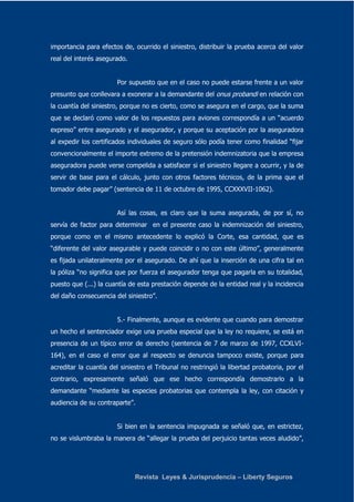 importancia para efectos de, ocurrido el siniestro, distribuir la prueba acerca del valor 
real del interés asegurado. 
Por supuesto que en el caso no puede estarse frente a un valor 
presunto que conllevara a exonerar a la demandante del onus probandi en relación con 
la cuantía del siniestro, porque no es cierto, como se asegura en el cargo, que la suma 
que se declaró como valor de los repuestos para aviones correspondía a un “acuerdo 
expreso” entre asegurado y el asegurador, y porque su aceptación por la aseguradora 
al expedir los certificados individuales de seguro sólo podía tener como finalidad “fijar 
convencionalmente el importe extremo de la pretensión indemnizatoria que la empresa 
aseguradora puede verse compelida a satisfacer si el siniestro llegare a ocurrir, y la de 
servir de base para el cálculo, junto con otros factores técnicos, de la prima que el 
tomador debe pagar” (sentencia de 11 de octubre de 1995, CCXXXVII-1062). 
Así las cosas, es claro que la suma asegurada, de por sí, no 
servía de factor para determinar en el presente caso la indemnización del siniestro, 
porque como en el mismo antecedente lo explicó la Corte, esa cantidad, que es 
“diferente del valor asegurable y puede coincidir o no con este último”, generalmente 
es fijada unilateralmente por el asegurado. De ahí que la inserción de una cifra tal en 
la póliza “no significa que por fuerza el asegurador tenga que pagarla en su totalidad, 
puesto que (...) la cuantía de esta prestación depende de la entidad real y la incidencia 
del daño consecuencia del siniestro”. 
5.- Finalmente, aunque es evidente que cuando para demostrar 
un hecho el sentenciador exige una prueba especial que la ley no requiere, se está en 
presencia de un típico error de derecho (sentencia de 7 de marzo de 1997, CCXLVI- 
164), en el caso el error que al respecto se denuncia tampoco existe, porque para 
acreditar la cuantía del siniestro el Tribunal no restringió la libertad probatoria, por el 
contrario, expresamente señaló que ese hecho correspondía demostrarlo a la 
demandante “mediante las especies probatorias que contempla la ley, con citación y 
audiencia de su contraparte”. 
Si bien en la sentencia impugnada se señaló que, en estrictez, 
no se vislumbraba la manera de “allegar la prueba del perjuicio tantas veces aludido”, 
Revista Leyes & Jurisprudencia – Liberty Seguros 
 