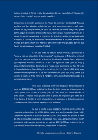 pues no era clara la “forma y valor de adquisición de esos repuestos”, el Tribunal, con 
ese propósito, no exigió ninguna prueba específica. 
Simplemente la mención que hizo de los “libros de comercio y contabilidad” fue para 
significar que las falencias probatorias que había encontrado respecto del monto 
efectivo del perjuicio patrimonial, es decir, del valor real del interés asegurado, que se 
define, según el penúltimo antecedente citado, “como el que registran los bienes en el 
estado en que se encuentran a la ocurrencia del siniestro”, sentido en que igualmente 
lo registró el Tribunal, se acentuaban contra la demandante al no haber aportado esos 
medios, bien para aclarar esos hechos o para corroborar otras pruebas, pero no que 
fueran los únicos idóneos con dicha finalidad. 
6.- De otra parte, no está por demás observar, a propósito de la 
“forma y valor de adquisición de los repuestos”, cuestión que el Tribunal no encontró 
claro, que conforme se afirma en la demanda, inicialmente, algunos fueron adquiridos 
por Dagoberto Martínez a Avianca S. A. el 11 de agosto de 1988 (folio 26, C-1), y 
otros, mediante el sistema de remate, a la Fuerza Aérea Colombiana por Taxi Aéreo de 
la Orinoquía Limitada, Taxor Ltda., el 14 de febrero de 1991 (folios 29-29A, C-1), y por 
Jimeno González Quintero el 15 de abril del mismo año (folio 397, C-1), bienes que 
vinieron a parar a la firma Ramírez & Rondón S. en C., quien finalmente los cedió a la 
sociedad demandante. 
Pese a que se declaró como valor asegurado de los repuestos la 
suma de $623.887.814.oo, incluidos los fletes, lo cierto es que en el documento de 
cesión que en copia obra en el proceso (folio 26, C-3), no se hizo constar el valor de 
dicha cesión. Tampoco existe prueba sobre el precio de adquisición por parte de la 
firma Ramírez & Rondón S. en C. a los anteriores propietarios, ni de las transacciones 
precedentes que de los mismos repuestos otros realizaron. 
Lo que sí consta es que Dagoberto Martínez compró el lote de 
repuestos en la cantidad de $2.000.000.oo, quien a su vez los vendió a Oscar Julián 
Campuzano Aguilar en la suma de $13.000.000.oo. En lo demás, no es claro el valor 
del lote de repuestos adjudicados a la sociedad Taxor Ltda., porque los mismos fueron 
subastados junto con dos aviones por un total de $11.350.000.oo, y respecto de los 
que subastó Jimeno González Quintero, ningún valor se relacionó. 
Revista Leyes & Jurisprudencia – Liberty Seguros 
 