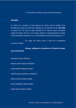 7.- En ese orden de ideas, el cargo no puede abrirse paso. 
Revista Leyes & Jurisprudencia – Liberty Seguros 
DECISIÓN 
En mérito de lo expuesto, la Corte Suprema de Justicia, Sala de Casación Civil, 
administrando justicia en nombre de la República y por autoridad de la ley, NO CASA 
la sentencia de 2 de mayo de 2003, proferida por el Tribunal Superior del Distrito 
Judicial de Bogotá, Sala Civil, en el proceso ordinario de Agroexportaciones Limitada 
contra Aseguradora Colseguros S. A., con llamamiento en garantía de Almagrario S. A.. 
Las costas del recurso corren a cargo de la demandante 
recurrente. Tásense. 
Cópiese, notifíquese y devuélvase al Tribunal de origen 
para lo pertinente. 
EDGARDO VILLAMIL PORTILLA 
MANUEL ISIDRO ARDILA VELÁSQUEZ 
JAIME ALBERTO ARRUBLA PAUCAR 
CARLOS IGNACIO JARAMILLO JARAMILLO 
PEDRO OCTAVIO MUNAR CADENA 
SILVIO FERNANDO TREJOS BUENO 
CÉSAR JULIO VALENCIA COPETE 
 