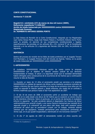CORTE CONSTITUCIONAL 
Revista Leyes & Jurisprudencia – Liberty Seguros 
Sentencia T-216/09 
Bogotá D.C. veintisiete (27) de marzo de dos mil nueve (2009). 
Referencia: expediente T-2.099.047 
Acción de tutela instaurada por XXXXXXXXXXX contra XXXXXXXXXXX 
Magistrado Ponente: 
Dr. HUMBERTO ANTONIO SIERRA PORTO 
La Sala Octava de Revisión de la Corte Constitucional, integrada por los Magistrados 
Juan Carlos Henao Pérez, Jorge Iván Palacio Palacio y Humberto Antonio Sierra Porto, 
quien la preside, en ejercicio de sus competencias constitucionales y legales, 
específicamente las previstas en los artículos 86 y 241 numeral 9º de la Constitución 
Nacional y en los artículos 33 y siguientes del Decreto 2591 de 1991, ha proferido la 
siguiente, 
SENTENCIA 
Dentro del proceso de revisión de los fallos de tutela proferidos por el Juzgado Tercero 
Civil Municipal y el Juzgado Primero Civil del Circuito de Espinal, Tolima, en la acción 
de tutela instaurada por XXXXXXXXXXX contra XXXXXXXXXXX 
I. ANTECEDENTES 
El ciudadano XXXXXXXXXXX interpuso acción de tutela contra la empresa 
XXXXXXXXXXX con el objetivo de obtener amparo judicial de sus derechos 
fundamentales al trabajo, la salud y la seguridad social que la sociedad demandada 
habría infringido como consecuencia de la ocurrencia de los hechos que a continuación 
resume la Sala de Revisión: 
1.- Durante un lapso de 13 años el accionante prestó sus servicios a la empresa 
XXXXXXXXXXX en calidad de operario de oficios varios mediante sucesivos contratos de 
trabajo a término fijo que fueron suscritos a lo largo de los primeros cinco años por los 
cuales se extendió la relación laboral y, desde entonces, por medio de un contrato a 
término indefinido que perduró hasta el día 4 de septiembre de 2007. 
2.- El día 18 de enero de 2006 el accionante sufrió un accidente de trabajo que 
consistió en la caída desde una altura de 50 metros que le ocasionó un severo trauma 
en los miembros inferiores. Sobre el particular, en el escrito de demanda el ciudadano 
informó lo siguiente: “de este accidente laboral el diagnóstico fue fractura de fémur 
subtrocantérica que ameritó cirugía y una nueva fractura transversal que necesitó de la 
segunda cirugía y la colocación de una placa más larga, todo esto ocasionó serios 
percances de salud que no permitieron cumplir con mi trabajo, teniendo dolores 
intensos que me aquejaron, molestia permanente para movilizarme caminando de 
forma coja, en la que quedé incapacitado y disminuido en mis funciones motrices”1[1]. 
3.- El día 1° de agosto de 2007 el demandante recibió un oficio suscrito por 
1[1] Folio 14, Cuaderno 2. 
 