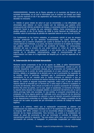 XXXXXXXXXXXXXX, Gerente de la Planta ubicada en el municipio del Espinal de la 
sociedad demandada, en el cual le informaban que el contrato de trabajo que había 
sido suscrito expiraría el día 4 de septiembre del mismo año y que la empresa había 
decidido no renovarlo. 
4.- Debido al grave estado de salud en que se encontraba y a las dificultades que 
atravesaba para obtener un nuevo empleo por las dolencias que padecía como 
consecuencia del referido accidente de trabajo, el accionante solicitó al Ministerio de la 
Protección Social la práctica de una valoración médica. Como consecuencia de la 
aludida petición, el día 29 de febrero de 2008 la Junta Nacional de Calificación de 
Invalidez valoró el porcentaje de pérdida de capacidad laboral en una cifra del 32.63% 
Con fundamento en los hechos relatados, el accionante solicitó al juez de amparo 
conceder protección de sus derechos fundamentales, los cuales habrían sido 
vulnerados por su anterior empleador por cuanto la decisión de dar por terminado el 
vínculo laboral fue motivada, a su juicio, de manera exclusiva en el estado de invalidez 
que padece debido a la ocurrencia del accidente de trabajo. En consecuencia, 
demandó del juez la emisión de una orden judicial en virtud de la cual fuese 
reintegrado al cargo que venía ocupando o a uno acorde con la incapacidad que 
soporta en la actualidad. Adicionalmente, exigió el reconocimiento de una 
indemnización con base en la ilegitimidad del despido por el cual fue separado de su 
empleo. 
II. Intervención de la sociedad demandada 
Mediante escrito presentado el día 14 de agosto de 2008, el señor XXXXXXXXXXX, 
obrando como apoderado judicial de la empresa XXXXXXXXXXX, solicitó al juez de 
instancia desestimar la pretensión elevada por el accionante con fundamento en la 
improcedencia de la acción de tutela promovida en el caso concreto y, en segundo 
término, debido a la legalidad de la decisión por la cual el accionante fue separado de 
su empleo. Sobre el particular, manifestó que la controversia planteada por el 
demandante ha de ser resuelta ante la Justicia ordinaria en atención a que se 
encuentra referida a la ocurrencia de hechos inscritos en los márgenes de una relación 
laboral. En cuanto al segundo argumento esgrimido, indicó que, si bien es cierto la 
relación laboral se extendió por un término de 13 años según lo afirmó el ciudadano en 
el escrito de demanda, dicho vínculo se fundó en la sucesiva suscripción de contratos a 
término fijo entre las partes, con lo cual, según el apoderado, al momento de finalizar 
la relación dicha decisión fue adoptada debido a la expiración del término por el cual la 
última prórroga había sido acordada. En ese sentido, la actuación emprendida por el 
empleador en forma alguna podría ser calificada como una infracción de los derechos 
fundamentales del demandante en atención a que tal decisión encuentra fundamento 
en las disposiciones contenidas en el Código Sustantivo del Trabajo a propósito de las 
causas por las cuales se puede dar por terminado un contrato de trabajo de manera 
legítima. 
Aunado a lo anterior, indicó que la reclamación encaminada a obtener una 
indemnización fue debidamente atendida el día 27 de septiembre de 2007 por parte de 
la empresa ARP XXXX, entidad a la cual se encontraba afiliado el trabajador para la 
atención de los riegos profesionales. Para terminar, en cuanto a la constatación del 
estado de salud del accionante al dar por terminado el contrato de trabajo, el 
representante advirtió lo siguiente: “hay que aclarar señor Juez, que al momento de la 
terminación del contrato, el trabajador no presentaba incapacidad por enfermedad 
Revista Leyes & Jurisprudencia – Liberty Seguros 
 