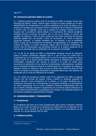 Revista Leyes & Jurisprudencia – Liberty Seguros 
alguna”2[2]. 
III. Decisiones judiciales objeto de revisión 
3.1.- Mediante sentencia emitida el día 20 de agosto de 2008, el juzgado Tercero Civil 
Municipal del Espinal, Tolima, resolvió negar la acción de tutela incoada por el señor 
XXXXXXXXXXX con fundamento en el carácter subsidiario de la acción de tutela y en la 
ausencia de pruebas que permitieran inferir la vulneración de su derecho fundamental 
al mínimo vital. Al respecto, indicó que la petición de reintegro elevada ha de ser 
resuelta ante la jurisdicción laboral debido a la insuficiencia del material probatorio 
recabado durante el proceso de amparo, por el cual no es posible, en opinión del 
juzgador de instancia, “entrar ha (Sic) evaluar de una forma minuciosa los derechos 
laborales dejadas (Sic) de percibir a favor del accionante”. En cuanto al segundo 
argumento expuesto, el Juzgado manifestó que, en atención a que el empleador 
realizó el pago de las prestaciones económicas correspondientes a la liquidación del 
contrato de trabajo, no existía vulneración alguna sobre el derecho fundamental al 
mínimo vital del demandante que permitiese avanzar en el análisis sustancial de la 
controversia planteada bajo la constatación de un perjuicio irremediable. 
3.2.- El día 26 de agosto de 2008, el demandante interpuso recurso de apelación 
contra la anterior providencia alegando que el a quo no tuvo en cuenta que la 
incapacidad que en la actualidad padece, por la cual no ha logrado obtener un nuevo 
empleo a partir de su desvinculación laboral, demuestra la existencia de un perjuicio 
irremediable, constatación que autoriza el recurso a la acción de tutela como 
mecanismo de protección de sus derechos fundamentales. Adicionalmente, manifestó 
que la reclamación atinente al pago de la indemnización por el accidente de trabajo se 
mantiene vigente en atención a que la suma de dinero que recibió de parte de ARP 
XXXX no se ajusta al porcentaje de pérdida de capacidad laboral que más adelante fue 
establecido por la Junta de Calificación de Invalidez. 
3.3.- Por medio de providencia emitida el día 29 de septiembre de 2008, el Juzgado 
Primero Civil del Circuito del Espinal, Tolima, confirmó la sentencia proferida en 
primera instancia. Como fundamento de lo anterior, el ad quem manifestó que la 
reclamación promovida por el demandante se encuentra orientada a la reivindicación 
de meras expectativas, mas no sobre verdaderos derechos fundamentales toda vez 
que el asunto planteado requiere el agotamiento de un proceso judicial ordinario en el 
cual se decida eventualmente la procedencia del reintegro y la titularidad efectiva de 
los derechos subjetivos supuestamente infringidos. 
IV. CONSIDERACIONES Y FUNDAMENTOS 
1.- Competencia 
Es competente esta Sala de la Corte Constitucional para revisar la decisión proferida 
dentro de la acción de tutela de la referencia de conformidad con lo dispuesto en los 
artículos 86 y 241, numeral 9°, de la Constitución Política y en concordancia con los 
artículos 31 a 36 del Decreto 2591 de 1991. 
2.- Problema jurídico 
2[2] Folio 52, Cuaderno 2. 
 
