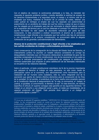 Con el objetivo de resolver la controversia planteada a la Sala, es menester dar 
respuesta al siguiente problema jurídico: ¿resulta atendible la solicitud de amparo de 
los derechos fundamentales a la seguridad social, al trabajo y al mínimo vital de un 
empleado que busca, mediante la iniciación de un proceso de tutela, obtener una 
orden judicial de reintegro al empleo del cual fue separado con posterioridad al 
acaecimiento de un accidente de trabajo del cual fue víctima, a pesar de que el motivo 
que fue alegado por el empleador para dar por terminada la relación laboral consistió 
en la expiración del término por el cual fue celebrado el contrato? En atención a que el 
asunto formulado ha sido objeto de abundante reiteración por parte de esta 
Corporación, la Sala procederá a analizar brevemente el alcance de la protección 
constitucional y legal ofrecida a los empleados que han sufrido este tipo de percances 
y, con fundamento en la anterior consideración, se pronunciará sobre la alegada 
vulneración de las garantías iusfundamentales del demandante. 
Alcance de la protección constitucional y legal ofrecida a los empleados que 
han sufrido accidentes de trabajo o enfermedades profesionales 
Como consecuencia de la consagración de la cláusula del Estado Social de Derecho, el 
ordenamiento jurídico ha asumido un notable esfuerzo consistente en corregir las 
desigualdades materiales que con frecuencia obstaculizan la posibilidad de goce de las 
garantías consignadas en el texto constitucional. Uno de los escenarios en los cuales se 
observa la marcada preocupación del constituyente por asegurar la existencia de 
mínimos sustanciales que propicien la plena satisfacción de las libertades individuales 
se encuentra en las relaciones laborales. 
Sobre el particular, el texto constitucional colombiano da fe de la enorme importancia 
que adquiere el derecho al trabajo en este panorama, no sólo como medio de 
participación activa en la economía, sino adicionalmente como herramienta para la 
realización del ser humano como ciudadano, esto es, como integrante vivo de la 
asociación que aporta de manera efectiva elementos para la consecución de los fines 
de la sociedad. En tal sentido, el preámbulo de la Carta reseña como propósito esencial 
de la Constitución Nacional el aseguramiento de “la vida, la convivencia, el trabajo, la 
justicia, la igualdad, el conocimiento, la libertad y la paz”. En esta dirección, de manera 
específica el artículo 25 superior consagra esta garantía en los siguientes términos: “El 
trabajo es un derecho y una obligación social y goza, en todas sus modalidades, de la 
especial protección del Estado. Toda persona tiene derecho a un trabajo en 
condiciones dignas y justas”3[3]. 
3[3] A su vez, el artículo 53 superior establece: “ARTICULO 53. El Congreso expedirá el estatuto del 
trabajo. La ley correspondiente tendrá en cuenta por lo menos los siguientes principios mínimos 
fundamentales: Igualdad de oportunidades para los trabajadores; remuneración mínima vital y móvil, 
proporcional a la cantidad y calidad de trabajo; estabilidad en el empleo; irrenunciabilidad a los beneficios 
mínimos establecidos en normas laborales; facultades para transigir y conciliar sobre derechos inciertos y 
discutibles; situación más favorable al trabajador en caso de duda en la aplicación e interpretación de las 
fuentes formales de derecho; primacía de la realidad sobre formalidades establecidas por los sujetos de las 
relaciones laborales; garantía a la seguridad social, la capacitación, el adiestramiento y el descanso 
necesario; protección especial a la mujer, a la maternidad y al trabajador menor de edad 
El estado garantiza el derecho al pago oportuno y al reajuste periódico de las pensiones legales. 
Los convenios internacionales del trabajo debidamente ratificados, hacen parte de la legislación interna. 
La ley, los contratos, los acuerdos y convenios de trabajo, no pueden menoscabar la libertad, la dignidad 
humana ni los derechos de los trabajadores.”. 
Revista Leyes & Jurisprudencia – Liberty Seguros 
 