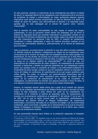 En este particular contexto, el cubrimiento de las contingencias que alteren el estado 
de salud y la capacidad laboral de los trabajadores como consecuencia de la ocurrencia 
de accidentes de trabajo o enfermedades de origen profesional adquiere especial 
importancia pues dichos eventos comprometen no sólo los derechos a la salud y al 
trabajo de quien los padece, sino adicionalmente el derecho a la seguridad social, 
garantía que ha sido catalogada por el artículo 48 superior como “derecho 
irrenunciable”. 
Para la atención de estas eventualidades ha sido creado el sistema de riesgos 
profesionales, el cual se encuentra inserto dentro del andamiaje que da forma al 
Sistema de Seguridad Social que pretende materializar los postulados vertidos en los 
artículos 48 y 53 del texto constitucional. En ese sentido, según fue puesto de presente 
por esta Corporación en sentencia T-062 de 2007, la creación de prestaciones 
económicas y médico asistenciales a cargo del sistema encuentra sustento en los 
principios de universalidad, eficiencia y, particularmente, en la máxima de solidaridad 
que lo presiden. 
Sobre el particular, es preciso llamar la atención en que este último principio establece 
un definido conjunto de deberes y obligaciones en cabeza de los empleadores como 
consecuencia de la creación de riesgos para los trabajadores de los cuales aquellos son 
beneficiarios. En ese sentido, de acuerdo con el criterio expuesto por la Sala Plena de 
la Corte Constitucional en sentencia C-453 de 2002, el sistema de riesgos profesionales 
se apoya en un régimen objetivo de responsabilidad4[4] en virtud del cual, con 
prescindencia de consideraciones de orden subjetivo, los empleadores se encuentran 
llamados a indemnizar y atender las dolencias padecidas por sus trabajadores cuando 
quiera que aquellos sufran un accidente de trabajo o una enfermedad profesional. El 
fundamento de dicho arreglo consiste en que los empleados ofrecen al empresario su 
fuerza de trabajo en condiciones de subordinación de la cual surgen beneficios para 
ambas partes; los cuales, no obstante, son particularmente provechosos para el 
empleador. En consecuencia, como mecanismo para menguar los efectos que se 
siguen de las condiciones de subordinación en las cuales se encuentran los 
trabajadores, el ordenamiento ha ofrecido una especial protección a favor de éstos, la 
cual adquiere contornos particulares en el caso de los riesgos profesionales. 
Empero, es necesario advertir desde ahora que a partir de la creación del régimen 
propio de las entidades Administradoras de Riesgos Profesionales la asunción de estos 
riesgos ha sido trasladada a estas últimas por parte de los empleadores con 
fundamento en la cotización al sistema de seguridad social. En consecuencia, de 
acuerdo con la prescripción contenida en el parágrafo 2° del artículo 1° de la Ley 776 
de 2002 “Por la cual se dictan normas sobre la organización, administración y 
prestaciones del Sistema General de Riesgos Profesionales”, las prestaciones 
asistenciales y económicas derivadas de un accidente de trabajo o de una enfermedad 
profesional, serán reconocidas y pagadas por la administradora en la cual se encuentre 
afiliado el trabajador al momento de ocurrir el accidente o, en el último caso, cuando 
requiera las prestaciones aludidas. 
En esta oportunidad interesa hacer énfasis en la protección asegurada al trabajador 
4[4] Sentencia C-453 de 2002: “El Legislador acoge en esta materia [relativa al Sistema de riesgos 
profesionales] la teoría del riesgo creado en la que no se toma en cuenta la culpa del empleador sino 
que se establece una responsabilidad objetiva por cuya virtud resulta obligado a reparar los perjuicios 
que sufre el trabajador al desarrollar su labor en actividades de las que el empresario obtiene un 
beneficio” 
Revista Leyes & Jurisprudencia – Liberty Seguros 
 