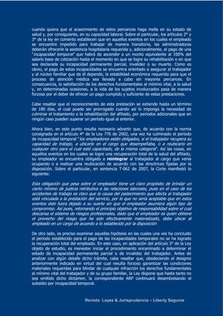 cuando quiera que el acaecimiento de estos percances haga mella en su estado de 
salud y, por consiguiente, en su capacidad laboral. Sobre el particular, los artículos 2° y 
3° de la ley en comento establecen que en aquellos eventos en los cuales el empleado 
se encuentre impedido para trabajar de manera transitoria, las administradoras 
deberán ofrecerle la asistencia hospitalaria requerida y, adicionalmente, el pago de una 
“incapacidad temporal” que habrá de ascender a un monto equivalente al 100% del 
salario base de cotización hasta el momento en que se logre su rehabilitación o en que 
sea declarada su incapacidad permanente parcial, invalidez o su muerte. Como es 
obvio, el pago de estas incapacidades se encuentra orientado a asegurar al trabajador 
y al núcleo familiar que de él depende, la estabilidad económica requerida para que el 
proceso de atención médica sea llevado a cabo sin mayores percances. En 
consecuencia, la satisfacción de los derechos fundamentales al mínimo vital, a la salud 
y, en determinadas ocasiones, a la vida de los sujetos involucrados pasa de manera 
forzosa por el deber de ofrecer un pago cumplido y suficiente de estas prestaciones. 
Cabe resaltar que el reconocimiento de esta prestación se extiende hasta un término 
de 180 días, el cual puede ser prorrogado cuando así lo imponga la necesidad de 
culminar el tratamiento o la rehabilitación del afiliado, por períodos adicionales que en 
ningún caso pueden superar un período igual al anterior. 
Ahora bien, en este punto resulta necesario advertir que, de acuerdo con la norma 
consignada en el artículo 4° de la Ley 776 de 2002, una vez ha culminado el período 
de incapacidad temporal “los empleadores están obligados, si el trabajador recupera su 
capacidad de trabajo, a ubicarlo en el cargo que desempeñaba, o a reubicarlo en 
cualquier otro para el cual esté capacitado, de la misma categoría”. Así las cosas, en 
aquellos eventos en los cuales se logre una recuperación total de la salud del afiliado, 
su empleador se encuentra obligado a reintegrar al trabajador al cargo que venía 
ocupando o a realizar una reubicación de acuerdo con las directrices fijadas por la 
disposición. Sobre el particular, en sentencia T-062 de 2007, la Corte manifestó lo 
siguiente: 
Esta obligación que pesa sobre el empleador tiene un claro propósito de brindar un 
cierto mínimo de justicia retributiva a las relaciones laborales, pues en el caso de los 
accidentes de trabajo es claro que la causa del padecimiento que afecta al trabajador 
está vinculada a la prestación del servicio, por lo que no sería aceptable que en estos 
eventos éste fuera dejado a su suerte sin que el empleador asumiera algún tipo de 
compromiso. Así pues, retomando el principio objetivo de responsabilidad sobre el cual 
descansa el sistema de riesgos profesionales, dado que el empleador es quien obtiene 
el provecho del riesgo que ha sido efectivamente materializado, debe ubicar al 
empleado en un cargo de acuerdo a lo establecido por la disposición 
De otro lado, es preciso examinar aquellas hipótesis en las cuales una vez ha concluido 
el período establecido para el pago de las incapacidades temporales no se ha logrado 
la recuperación total del empleado. En este caso, en aplicación del artículo 3° de la Ley 
objeto de estudio, es menester iniciar el procedimiento encaminado a determinar el 
estado de incapacidad permanente parcial o de invalidez del trabajador. Antes de 
analizar con algún detalle dicho trámite, cabe resaltar que, obedeciendo el designio 
anteriormente indicado en virtud del cual resulta forzoso garantizar las condiciones 
materiales requeridas para blindar de cualquier infracción los derechos fundamentales 
al mínimo vital del trabajador y de su grupo familiar, la Ley dispone que hasta tanto no 
sea emitido dicho dictamen, la correspondiente ARP continuará desembolsando el 
subsidio por incapacidad temporal. 
Revista Leyes & Jurisprudencia – Liberty Seguros 
 
