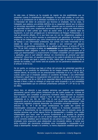 En este caso, el Sistema se ha ocupado de regular las dos posibilidades que se 
presentan cuando la rehabilitación del trabajador no haya sido posible, en cuyo caso, 
debido a la constatación de la debilidad manifiesta en la cual se encuentra, se acentúa 
la intensidad del deber de protección que favorece al empleado. Así las cosas, el 
trabajador que padezca una pérdida definitiva de su capacidad laboral que no alcance 
un porcentaje equivalente o superior al 50% -situación que es conocida en el sistema 
de seguridad social como incapacidad permanente parcial- recibirá una indemnización 
proporcional al daño sufrido que habrá de oscilar entre 2 y 24 salarios base de 
liquidación, la cual será sufragada por la Administradora de Riesgos Profesionales a la 
cual se encuentre afiliado. En lo que tiene que ver con las obligaciones exigibles al 
empleador, la Ley ha hecho expresa su preocupación por garantizar el bienestar y el 
empleo de los trabajadores que, como consecuencia del padecimiento de un accidente 
de trabajo o una enfermedad profesional, han sufrido una mella irreversible en su 
estado de salud. En consecuencia, en atención a que conservan con algunas 
limitaciones un porcentaje considerable de su aptitud para laborar, el artículo 8° de la 
Ley 776 de 2002 consagra el deber de reubicación en los siguientes términos: “Los 
empleadores están obligados a ubicar al trabajador incapacitado parcialmente en el 
cargo que desempeñaba o a proporcionarle un trabajo compatible con sus capacidades 
y aptitudes, para lo cual deberán efectuar los movimientos de personal que sean 
necesarios”. Ahora bien, en aquellos supuestos en los cuales la pérdida de la capacidad 
laboral del afiliado sea igual o superior al 50%, habrá lugar al reconocimiento de la 
pensión de invalidez, cuyo monto varía de acuerdo con los parámetros establecidos en 
el artículo 10 de la Ley. 
De tal suerte, se concluye que bajo el influjo del principio de solidaridad oponible al 
empleador en su condición de beneficiario de los riesgos creados en el marco de la 
relación laboral, de acuerdo con las prescripciones contenidas en la Ley 776 de 2002, 
cuando quiera que el empleado padezca un accidente de trabajo o una enfermedad 
profesional y aquél logre su recuperación total o parcial, esto es, que en el último caso 
no haya perdido más de un 50% de su capacidad laboral, el empresario se encuentra 
llamado a llevar a cabo su reintegro al cargo que venía ocupando o a uno compatible 
con las incapacidades que se continúen presentando (artículos 4° y 8° de la Ley 776 
de 2002). 
Ahora bien, en atención a que aquellas personas que padecen una incapacidad 
permanente parcial sufren graves limitaciones por las cuales pueden ser víctimas de 
discriminación, para completar el panorama normativo ahora expuesto es necesario 
traer a colación la protección laboral a favor de esta población que se encuentra 
establecida en la Ley 361 de 1997 “Por la cual se establecen mecanismos de 
integración social de las personas con limitación y se dictan otras disposiciones”. Este 
instrumento legislativo pretende desarrollar los contenidos normativos vertidos en los 
artículos 13, 47, 54 y 68 del texto constitucional, los cuales dan cuenta del 
impostergable compromiso asumido por el Estado y la Sociedad consistente en 
promover el florecimiento de las condiciones requeridas para la inclusión social de 
aquellas personas que sufren alguna forma de discapacidad o invalidez como medio 
indispensable para hacer valer el derecho fundamental a la igualdad de aquellos 
sujetos. En lo que tiene que ver con el asunto objeto de análisis, el artículo 26 de la 
Ley en comento establece que la limitación de una persona en ningún caso podrá ser 
empleada como argumento para obstaculizar una vinculación laboral, a menos que 
dicha condición sea claramente acreditada como incompatible e insuperable en el 
cargo a desempeñar. Aunado a lo anterior, la misma disposición establece que ningún 
Revista Leyes & Jurisprudencia – Liberty Seguros 
 