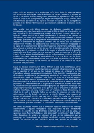 sujeto podrá ser separado de su empleo por razón de su limitación salvo que exista 
una autorización emitida por parte de la oficina de trabajo. Aunado a lo anterior, el 
inciso 2° del mismo artículo consagra una indemnización equivalente a 180 días de 
salario a favor de los trabajadores que hayan sido despedidos o cuyo contrato haya 
sido terminado por razón de su especial condición, la cual ha de ser sufragada sin 
perjuicio de las demás indemnizaciones que resultaren procedentes de acuerdo con la 
ley laboral. 
Cabe resaltar que este último apartado fue declarado exequible de manera 
condicionada por esta Corporación en sentencia C-531 de 2000, en el entendido en 
que, en aplicación de los principios de respeto a la dignidad humana, solidaridad e 
igualdad, “carece de todo efecto jurídico el despido o la terminación del contrato de 
una persona por razón de su limitación sin que exista autorización previa de la oficina 
de Trabajo que constate la configuración de la existencia de una justa causa para el 
despido o terminación del respectivo contrato”. De ahí resulta que la protección 
constitucional ofrecida a los trabajadores que sufran alguna forma de incapacidad no 
se agota en el reconocimiento de las indemnizaciones anteriormente señaladas, pues 
dicho amparo se extiende de manera tal que han de considerarse nulas las decisiones 
adoptadas por el empleador en virtud de las cuales la situación laboral de aquellos 
resulte afectada de no contar con una autorización previa por parte de la oficina de 
trabajo. En ese sentido, la aludida indemnización en forma alguna puede ser empleada 
como un instrumento para dar por terminada la relación laboral. Antes bien, ha de ser 
considerada como una verdadera sanción en contra de los empleadores que se apartan 
de los deberes impuestos por el principio de solidaridad a los cuales se ha hecho 
alusión en esta providencia. 
Según fue indicado en sentencia T-307 de 2008 en el caso de las personas que sufren 
este tipo de incapacidades resulta imperioso dar aplicación a la presunción de despido 
que es oponible en el caso de las mujeres en estado de embarazo y de los 
trabajadores afiliados a organizaciones sindicales. En tal dirección, cuando quiera que 
el empleador no obtenga la correspondiente autorización por parte de la autoridad 
administrativa, habrá de emplearse esta figura, en virtud de la cual el operador 
jurídico se encuentra llamado a presumir que la causa de despido o de terminación del 
contrato consistió en el estado de invalidez del trabajador. Sobre el particular, en dicha 
providencia la Corte manifestó que la exigencia de la acreditación de dicho móvil –esto 
es, la demostración del ánimo discriminatorio por parte del empleador- constituye una 
carga desproporcionada que afecta a una persona que se encuentra en situación de 
debilidad manifiesta. Así pues, concluyó que un requisito de tales dimensiones, en 
virtud de la cual el trabajador habría de acreditar la existencia de esta íntima 
determinación tras la decisión de culminar la relación laboral, haría nugatorio el 
amparo constitucional ofrecido toda vez que el objeto de prueba no sólo gravita 
alrededor de asuntos cuya prueba es altamente compleja sino que, adicionalmente, 
con frecuencia “los motivos que se exponen en las comunicaciones de despido son 
aparentemente ajustados a derecho”, lo cual dificulta enormemente su acreditación. 
Por último, es preciso recordar que la protección objeto de análisis no se restringe 
exclusivamente a aquellos trabajadores cuya incapacidad ha sido debidamente 
calificada de acuerdo con las directrices contenidas en la Ley 776 de 2002. En 
oposición, según fue manifestado por esta Corporación en sentencia T-351 de 2003, 
estos dispositivos de amparo se extienden al caso de los trabajadores que se 
encuentran en “circunstancias de debilidad manifiesta”, en cuyo caso la protección 
laboral “no depende de una calificación previa que acredite su condición de 
Revista Leyes & Jurisprudencia – Liberty Seguros 
 