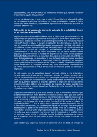 discapacitados, sino de la prueba de las condiciones de salud que impidan o dificulten 
el desempeño regular de sus labores”. 
Una vez ha sido expuesto el alcance de la protección constitucional y laboral ofrecida a 
los trabajadores en el marco del sistema de riesgos profesionales, procede la Sala a 
realizar una breve reiteración jurisprudencial a propósito de la estabilidad laboral en los 
contratos a término fijo. 
Reiteración de jurisprudencia acerca del principio de la estabilidad laboral 
en los contratos a término fijo 
Según fue indicado en sentencia T-449 de 2008, el conjunto de garantías ofrecido a los 
trabajadores que padecen alguna forma de discapacidad en el marco específico de las 
relaciones de trabajo se encuentra organizado bajo la enseña de la “estabilidad laboral 
reforzada”. Como es obvio, el margen de aplicación de esta institución –dentro de la 
cual se encuentran comprendidas las figuras anteriormente referidas: vale decir, la 
necesidad de obtener una autorización por parte del inspector de trabajo para dar por 
terminado un contrato de trabajo; el establecimiento de una indemnización 
correspondiente a 180 días de salario compatible con las demás indemnizaciones 
dispuestas por la ley laboral; la nulidad del despido que no cuente con la aprobación 
de la autoridad administrativa; la presunción de despido o terminación del contrato por 
razón de la discapacidad- no se agota en el caso de los contratos de trabajo suscritos a 
término indefinido. Así las cosas, el espectro de protección garantizado, en atención a 
que surge exclusivamente de la constatación de las condiciones de debilidad manifiesta 
en que se encuentra el trabajador discapacitado, ha de aplicarse con prescindencia de 
las formas contractuales en virtud de las cuales el empleado presta sus servicios al 
empleador. 
De ahí resulta que la estabilidad laboral reforzada debida a los trabajadores 
discapacitados sea aplicable aún en los casos en los cuales el contrato de trabajo por el 
cual fue iniciado el vínculo laboral haya sido suscrito por un término definido. En estos 
casos, de acuerdo con la consideración central desarrollada en sentencia T-1083 de 
2007, es igualmente aplicable la exigencia oponible al empleador por la cual éste se 
encuentra llamado a obtener una autorización del inspector de trabajo cuando desee 
dar por terminada la relación laboral con fundamento en la expiración del término 
originalmente acordado. 
Es preciso hacer énfasis en que en estos eventos, si bien el vencimiento de dicho lapso 
es considerado como un modo de terminación del vínculo que opera ipso jure, siempre 
y cuando se de el respectivo preaviso, no es menos cierto que dada la situación en la 
cual se encuentra el empleado, la correspondiente autorización por parte de la oficina 
de trabajo permite hacer valer la expectativa de estabilidad del trabajo en cabeza del 
empleado (artículo 53 C. N.), al mismo tiempo que evita que este argumento, esto es, 
el vencimiento del término, sea utilizado para separar de su cargo a los trabajadores 
discapacitados a pesar de la continuación del objeto social de la empresa y de la 
necesidad de conservar dicho empleo para el desarrollo de su objeto social. Lo anterior 
no obsta para que en cualquier momento en que el incapacitado o el inválido incurra 
en una justa causa, pueda el empleador tramitar la aludida autorización de despido 
ante el respectivo inspector, por cuanto la protección con que cuenta es relativa y no 
absoluta. 
Cabe resaltar que, según fue indicado en sentencia C-016 de 1998, el principio de 
Revista Leyes & Jurisprudencia – Liberty Seguros 
 