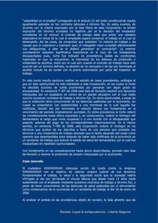 “estabilidad en el empleo” consagrado en el artículo 53 del texto constitucional resulta 
igualmente aplicable en los contratos laborales a término fijo. En estos eventos, de 
acuerdo con el criterio expresado por la Sala Plena de esta Corporación, la simple 
expiración del término acordado no legitima per se la decisión del empleador 
consistente en no renovar el contrato de trabajo dado que existe una valedera 
expectativa en virtud de la cual el empleado espera conservar el trabajo en el cual se 
desempeña. Así las cosas, de comprobar que subsisten “la materia de trabajo y las 
causas que lo originaron y [siempre que] el trabajador haya cumplido efectivamente 
sus obligaciones, a éste se le deberá garantizar su renovación”. La anterior 
consideración adquiere significativa importancia en el caso de los trabajadores 
discapacitados pues, como fue indicado en precedencia, dadas las condiciones 
materiales en que se encuentran, la intensidad de los deberes de protección y 
solidaridad se acentúa, razón por la cual aún cuando el contrato de trabajo haya sido 
suscrito por un término definido, la decisión de no renovarlo o de dar por terminado el 
aludido vínculo ha de contar con la previa autorización por parte del inspector de 
trabajo. 
En este punto resulta oportuno realizar un estudio de casos precedentes, análogos al 
que en esta oportunidad ha sido planteado a esta Corporación, en los cuales la Corte 
ha decidido acciones de tutela promovidas por personas con algún grado de 
discapacidad. En sentencia T-307 de 2008 esta Sala de Revisión resolvió una demanda 
interpuesta por un ciudadano en contra de un plantel educativo con el cual había 
suscrito sucesivos contratos de trabajo a término fijo. En dicha oportunidad, a pesar de 
que la institución tenía conocimiento de las dolencias padecidas por el accionante, las 
cuales se presentaron con posterioridad a una trombosis de la cual aquella fue 
notificada, decidió dar por terminada la relación laboral con fundamento en el 
vencimiento del período originalmente acordado. En dicha providencia la Corte reiteró 
las consideraciones hasta ahora expuestas y, en consecuencia, ordenó el reintegro del 
demandante al cargo que venía ocupando o a uno acorde con la discapacidad que 
padecía, además del pago de las correspondientes indemnizaciones. En el mismo 
sentido, en sentencia T-780 de 2008, esta Corporación ordenó el reintegro en los 
términos que acaban de ser descritos a favor de una persona que prestaba sus 
servicios a una Cooperativa de trabajo asociado que lo había separado del cargo como 
operario que desempeñaba poco después de haber sido notificada de la ocurrencia de 
un accidente de trabajo que lesionó el estado de salud del demandante, por el cual fue 
incapacitado en repetidas oportunidades. 
Con fundamento en las consideraciones hasta ahora desarrolladas, procede esta Sala 
de Revisión a resolver la pretensión de amparo interpuesta por el accionante. 
Caso concreto 
El ciudadano XXXXXXXXXXX interpuso acción de tutela contra la empresa 
XXXXXXXXXXX con el objetivo de obtener amparo judicial de sus derechos 
fundamentales al trabajo, la salud y la seguridad social que la sociedad habría 
infringido al dar por terminado el vínculo laboral que desde hacía 13 años venía 
sosteniendo con el empleado mediante sucesivos contratos de trabajo a término fijo, a 
pesar de tener conocimiento de las dolencias de salud padecidas por el demandante 
como consecuencia de la ocurrencia de un accidente de trabajo el día 18 de enero de 
2006. 
Al analizar el sentido de las providencias objeto de revisión, la Sala advierte que las 
Revista Leyes & Jurisprudencia – Liberty Seguros 
 