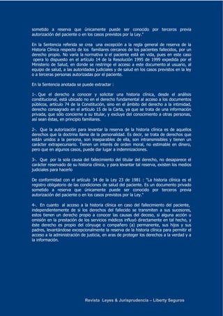 sometido a reserva que únicamente puede ser conocido por terceros previa 
autorización del paciente o en los casos previstos por la Ley." 
En la Sentencia referida se crea una excepción a la regla general de reserva de la 
Historia Clínica respecto de los familiares cercanos de los pacientes fallecidos, por un 
derecho propio. No varía la normativa si el paciente está en vida, pues en este caso 
opera lo dispuesto en el artículo 14 de la Resolución 1995 de 1999 expedida por el 
Ministerio de Salud, en donde se restringe el acceso a este documento al usuario, al 
equipo de salud, a las autoridades judiciales y de salud en los casos previstos en la ley 
o a terceras personas autorizadas por el paciente. 
En la Sentencia anotada se puede extractar : 
1-. Que el derecho a conocer y solicitar una historia clínica, desde el análisis 
constitucional, está ubicado no en el derecho fundamental al acceso a los documentos 
públicos, artículo 74 de la Constitución, sino en el ámbito del derecho a la intimidad, 
derecho consagrado en el artículo 15 de la Carta, ya que se trata de una información 
privada, que sólo concierne a su titular, y excluye del conocimiento a otras personas, 
así sean éstas, en principio familiares. 
2-. Que la autorización para levantar la reserva de la historia clínica es de aquellos 
derechos que la doctrina llama de la personalidad. Es decir, se trata de derechos que 
están unidos a la persona, son inseparables de ella, son intransmisibles y tienen un 
carácter extrapecuniario. Tienen un interés de orden moral, no estimable en dinero, 
pero que en algunos casos, puede dar lugar a indemnizaciones. 
3-. Que por la sola causa del fallecimiento del titular del derecho, no desaparece el 
carácter reservado de su historia clínica, y para levantar tal reserva, existen los medios 
judiciales para hacerlo 
De conformidad con el artículo 34 de la Ley 23 de 1981 : "La historia clínica es el 
registro obligatorio de las condiciones de salud del paciente. Es un documento privado 
sometido a reserva que únicamente puede ser conocido por terceros previa 
autorización del paciente o en los casos previstos por la Ley." 
4-. En cuanto al acceso a la historia clínica en caso del fallecimiento del paciente, 
independientemente de si los derechos del fallecido se transmiten a sus sucesores, 
estos tienen un derecho propio a conocer las causas del deceso, si alguna acción u 
omisión en la prestación de los servicios médicos influyó directamente en tal hecho, y 
éste derecho es propio del cónyuge o compañero (a) permanente, sus hijos y sus 
padres, levantándose excepcionalmente la reserva de la historia clínica para permitir el 
acceso a la administración de justicia, en aras de proteger los derechos a la verdad y a 
la información. 
Revista Leyes & Jurisprudencia – Liberty Seguros 
 