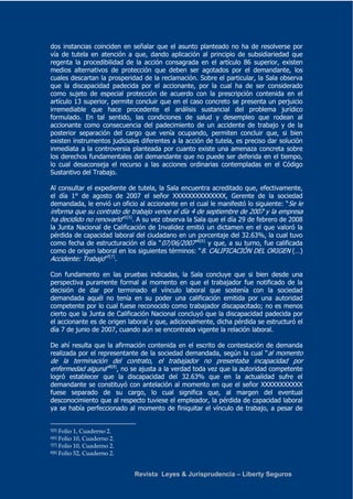 dos instancias coinciden en señalar que el asunto planteado no ha de resolverse por 
vía de tutela en atención a que, dando aplicación al principio de subsidiariedad que 
regenta la procedibilidad de la acción consagrada en el artículo 86 superior, existen 
medios alternativos de protección que deben ser agotados por el demandante, los 
cuales descartan la prosperidad de la reclamación. Sobre el particular, la Sala observa 
que la discapacidad padecida por el accionante, por la cual ha de ser considerado 
como sujeto de especial protección de acuerdo con la prescripción contenida en el 
artículo 13 superior, permite concluir que en el caso concreto se presenta un perjuicio 
irremediable que hace procedente el análisis sustancial del problema jurídico 
formulado. En tal sentido, las condiciones de salud y desempleo que rodean al 
accionante como consecuencia del padecimiento de un accidente de trabajo y de la 
posterior separación del cargo que venía ocupando, permiten concluir que, si bien 
existen instrumentos judiciales diferentes a la acción de tutela, es preciso dar solución 
inmediata a la controversia planteada por cuanto existe una amenaza concreta sobre 
los derechos fundamentales del demandante que no puede ser deferida en el tiempo, 
lo cual desaconseja el recurso a las acciones ordinarias contempladas en el Código 
Sustantivo del Trabajo. 
Al consultar el expediente de tutela, la Sala encuentra acreditado que, efectivamente, 
el día 1° de agosto de 2007 el señor XXXXXXXXXXXXXX, Gerente de la sociedad 
demandada, le envió un oficio al accionante en el cual le manifestó lo siguiente: “Se le 
informa que su contrato de trabajo vence el día 4 de septiembre de 2007 y la empresa 
ha decidido no renovarlo”5[5]. A su vez observa la Sala que el día 29 de febrero de 2008 
la Junta Nacional de Calificación de Invalidez emitió un dictamen en el que valoró la 
pérdida de capacidad laboral del ciudadano en un porcentaje del 32.63%, la cual tuvo 
como fecha de estructuración el día “07/06/2007”6[6] y que, a su turno, fue calificada 
como de origen laboral en los siguientes términos: “8. CALIFICACIÓN DEL ORIGEN (…) 
Accidente: Trabajo”7[7]. 
Con fundamento en las pruebas indicadas, la Sala concluye que si bien desde una 
perspectiva puramente formal al momento en que el trabajador fue notificado de la 
decisión de dar por terminado el vínculo laboral que sostenía con la sociedad 
demandada aquél no tenía en su poder una calificación emitida por una autoridad 
competente por lo cual fuese reconocido como trabajador discapacitado; no es menos 
cierto que la Junta de Calificación Nacional concluyó que la discapacidad padecida por 
el accionante es de origen laboral y que, adicionalmente, dicha pérdida se estructuró el 
día 7 de junio de 2007, cuando aún se encontraba vigente la relación laboral. 
De ahí resulta que la afirmación contenida en el escrito de contestación de demanda 
realizada por el representante de la sociedad demandada, según la cual “al momento 
de la terminación del contrato, el trabajador no presentaba incapacidad por 
enfermedad alguna”8[8], no se ajusta a la verdad toda vez que la autoridad competente 
logró establecer que la discapacidad del 32.63% que en la actualidad sufre el 
demandante se constituyó con antelación al momento en que el señor XXXXXXXXXXX 
fuese separado de su cargo, lo cual significa que, al margen del eventual 
desconocimiento que al respecto tuviese el empleador, la pérdida de capacidad laboral 
ya se había perfeccionado al momento de finiquitar el vínculo de trabajo, a pesar de 
Revista Leyes & Jurisprudencia – Liberty Seguros 
5[5] Folio 1, Cuaderno 2. 
6[6] Folio 10, Cuaderno 2. 
7[7] Folio 10, Cuaderno 2. 
8[8] Folio 52, Cuaderno 2. 
 