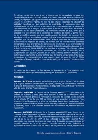 Por último, en atención a que si bien la discapacidad del demandante no había sido 
dictaminada por la autoridad competente al momento de dar por terminado el contrato 
laboral, dicha pérdida de capacidad laboral se estructuró efectivamente mientras aquel 
vínculo se encontraba vigente, lo cual no sólo impone reconocer la situación de 
debilidad manifiesta en que entonces se encontraba el accionante, sino que 
adicionalmente permite atribuir al empleador las consecuencias que se siguen del 
desconocimiento de la mengua que produjo en el estado de salud de su trabajador la 
concreción de un riesgo profesional. Tal derivación consiste en que, dado que la 
sociedad tuvo conocimiento de la ocurrencia del accidente de trabajo y, por tal razón, 
de las previsibles secuelas que éste podría generar, la decisión de culminar dicho 
vínculo no podía ser adoptada de manera ordinaria, pues las circunstancias concretas 
requerían que dicha determinación fuese acogida mediante la correspondiente 
autorización del inspector de trabajo, de acuerdo con las consideraciones generales 
consignadas en esta providencia. En consecuencia, en atención a que el empleador se 
apartó de dicho deber, la Sala ordenará el pago de la indemnización establecida en el 
artículo 26 de la Ley 361 de 1997, el cual establece lo siguiente: “No obstante, quienes 
fueren despedidos o su contrato terminado por razón de su limitación, sin el 
cumplimiento del requisito previsto en el inciso anterior, tendrán derecho a una 
indemnización equivalente a ciento ochenta días del salario, sin perjuicio de las demás 
prestaciones e indemnizaciones a que hubiere lugar de acuerdo con el Código 
Sustantivo del Trabajo y demás normas que lo modifiquen, adicionen, complementen o 
aclaren” 
V. DECISION 
En mérito de lo expuesto, la Sala Octava de Revisión de la Corte Constitucional, 
administrando justicia en nombre del pueblo y por mandato de la Constitución, 
RESUELVE 
Primero.- REVOCAR las sentencias proferidas por el Juzgado Tercero Civil Municipal 
y el Juzgado Primero Civil del Circuito de Espinal, Tolima y, en consecuencia, conceder 
el amparo de los derechos fundamentales a la seguridad social, al trabajo y al mínimo 
vital del señor Orlando Perdomo Rendón. 
Segundo.- ORDENAR al Gerente de la Empresa XXXXXXXXXXX que, dentro del 
término de cuarenta y ocho (48) horas contado a partir de la notificación de la 
presente providencia, proceda a reintegrar al accionante de acuerdo con lo dispuesto 
en el artículo 8° de la Ley 776 de 2002, el cual prescribe lo siguiente: “Los 
empleadores están obligados a ubicar al trabajador incapacitado parcialmente en el 
cargo que desempeñaba o a proporcionarle un trabajo compatible con sus capacidades 
y aptitudes, para lo cual deberán efectuar los movimientos de personal que sean 
necesarios”. 
Tercero.- ORDENAR al Gerente de la Empresa XXXXXXXXXXX que, dentro de las 
cuarenta y ocho (48) horas siguientes a la notificación de esta sentencia, cancele a 
favor del señor Orlando Perdomo Rendón la indemnización prevista en el inciso 2° del 
art. 26 de la ley 361 de 1997, el cual establece lo siguiente: “quienes fueren 
despedidos o su contrato terminado por razón de su limitación, sin el cumplimiento del 
requisito previsto en el inciso anterior, tendrán derecho a una indemnización 
equivalente a ciento ochenta días del salario, sin perjuicio de las demás prestaciones e 
Revista Leyes & Jurisprudencia – Liberty Seguros 
 