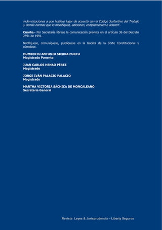 indemnizaciones a que hubiere lugar de acuerdo con el Código Sustantivo del Trabajo 
y demás normas que lo modifiquen, adicionen, complementen o aclaren”. 
Cuarto.- Por Secretaría líbrese la comunicación prevista en el artículo 36 del Decreto 
2591 de 1991. 
Notifíquese, comuníquese, publíquese en la Gaceta de la Corte Constitucional y 
cúmplase. 
HUMBERTO ANTONIO SIERRA PORTO 
Magistrado Ponente 
JUAN CARLOS HENAO PÉREZ 
Magistrado 
JORGE IVÁN PALACIO PALACIO 
Magistrado 
MARTHA VICTORIA SÁCHICA DE MONCALEANO 
Secretaria General 
Revista Leyes & Jurisprudencia – Liberty Seguros 
 