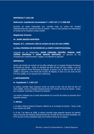 Revista Leyes & Jurisprudencia – Liberty Seguros 
SENTENCIA T-1051/08 
Referencia: expedientes Acumulados T- 1.967.227 y T-1.968.300 
Acciones de tutela instauradas por: Leonilde Vega en contra del Hospital 
Departamental San Vicente de Paul de Garzón – Huila y Lucía Quintero de Colmenares 
en contra de la Fundación Cardio Infantil. 
Magistrado Ponente: 
Dr. JAIME ARAÚJO RENTERÍA 
Bogotá, D.C., veintiocho (28) de octubre de dos mil ocho (2008) 
LA SALA PRIMERA DE REVISIÓN DE LA CORTE CONSTITUCIONAL, 
integrada por los Magistrados, JAIME CÓRDOBA TRIVIÑO, MANUEL JOSÉ 
CEPEDA ESPINOSA Y JAIME ARAÚJO RENTERÍA, en ejercicio de sus 
competencias constitucionales y legales, ha proferido la siguiente 
SENTENCIA 
Dentro del trámite de revisión de los fallos dictados por el Juzgado Primero Promiscuo 
de Familia de Garzón - Huila, el veintitrés de Abril de dos mil ocho (2008); y por los 
Juzgados Séptimo Penal Municipal de Bogotá, el quince (15) de Abril de dos mil ocho 
(2008) y Cincuenta y tres Penal del Circuito de Bogotá, el once (11) de Junio de dos 
mil ocho (2008), en los asuntos de la referencia. 
I. ANTECEDENTES 
A.- Expediente T- 1.967.227 
La señora Leonilde Vega interpuso acción de tutela el diez (10) de Abril de dos mil 
ocho (2008), contra el Hospital Departamental San Vicente de Paul de Garzón - Huila, 
por considerar vulnerado el derecho de petición. 
Los hechos relatados por la parte demandante en la acción de tutela se resumen de la 
siguiente manera: 
1. Hechos 
a. El señor Octavio Cabrera Chavarro, falleció en el municipio de Garzón - Huila, el día 
4 de Octubre de 2006. 
b. El día 7 de Marzo de 2008, la señora Leonilde Vega presentó derecho de petición 
ante el Gerente del Hospital Departamental San Vicente de Paul de dicha localidad, con 
el fin de que le fuera expedida copia de la historia clínica de su esposo. 
 