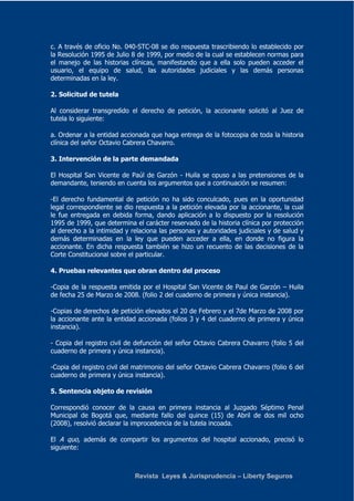c. A través de oficio No. 040-STC-08 se dio respuesta trascribiendo lo establecido por 
la Resolución 1995 de Julio 8 de 1999, por medio de la cual se establecen normas para 
el manejo de las historias clínicas, manifestando que a ella solo pueden acceder el 
usuario, el equipo de salud, las autoridades judiciales y las demás personas 
determinadas en la ley. 
Revista Leyes & Jurisprudencia – Liberty Seguros 
2. Solicitud de tutela 
Al considerar transgredido el derecho de petición, la accionante solicitó al Juez de 
tutela lo siguiente: 
a. Ordenar a la entidad accionada que haga entrega de la fotocopia de toda la historia 
clínica del señor Octavio Cabrera Chavarro. 
3. Intervención de la parte demandada 
El Hospital San Vicente de Paúl de Garzón - Huila se opuso a las pretensiones de la 
demandante, teniendo en cuenta los argumentos que a continuación se resumen: 
-El derecho fundamental de petición no ha sido conculcado, pues en la oportunidad 
legal correspondiente se dio respuesta a la petición elevada por la accionante, la cual 
le fue entregada en debida forma, dando aplicación a lo dispuesto por la resolución 
1995 de 1999, que determina el carácter reservado de la historia clínica por protección 
al derecho a la intimidad y relaciona las personas y autoridades judiciales y de salud y 
demás determinadas en la ley que pueden acceder a ella, en donde no figura la 
accionante. En dicha respuesta también se hizo un recuento de las decisiones de la 
Corte Constitucional sobre el particular. 
4. Pruebas relevantes que obran dentro del proceso 
-Copia de la respuesta emitida por el Hospital San Vicente de Paul de Garzón – Huila 
de fecha 25 de Marzo de 2008. (folio 2 del cuaderno de primera y única instancia). 
-Copias de derechos de petición elevados el 20 de Febrero y el 7de Marzo de 2008 por 
la accionante ante la entidad accionada (folios 3 y 4 del cuaderno de primera y única 
instancia). 
- Copia del registro civil de defunción del señor Octavio Cabrera Chavarro (folio 5 del 
cuaderno de primera y única instancia). 
-Copia del registro civil del matrimonio del señor Octavio Cabrera Chavarro (folio 6 del 
cuaderno de primera y única instancia). 
5. Sentencia objeto de revisión 
Correspondió conocer de la causa en primera instancia al Juzgado Séptimo Penal 
Municipal de Bogotá que, mediante fallo del quince (15) de Abril de dos mil ocho 
(2008), resolvió declarar la improcedencia de la tutela incoada. 
El A quo, además de compartir los argumentos del hospital accionado, precisó lo 
siguiente: 
 