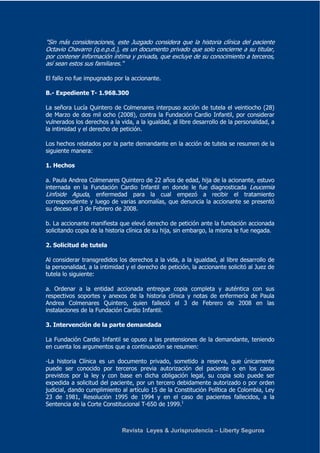 "Sin más consideraciones, este Juzgado considera que la historia clínica del paciente 
Octavio Chavarro (q.e.p.d.), es un documento privado que solo concierne a su titular, 
por contener información íntima y privada, que excluye de su conocimiento a terceros, 
así sean estos sus familiares." 
El fallo no fue impugnado por la accionante. 
B.- Expediente T- 1.968.300 
La señora Lucía Quintero de Colmenares interpuso acción de tutela el veintiocho (28) 
de Marzo de dos mil ocho (2008), contra la Fundación Cardio Infantil, por considerar 
vulnerados los derechos a la vida, a la igualdad, al libre desarrollo de la personalidad, a 
la intimidad y el derecho de petición. 
Los hechos relatados por la parte demandante en la acción de tutela se resumen de la 
siguiente manera: 
Revista Leyes & Jurisprudencia – Liberty Seguros 
1. Hechos 
a. Paula Andrea Colmenares Quintero de 22 años de edad, hija de la acionante, estuvo 
internada en la Fundación Cardio Infantil en donde le fue diagnosticada Leucemia 
Linfoide Aguda, enfermedad para la cual empezó a recibir el tratamiento 
correspondiente y luego de varias anomalías, que denuncia la accionante se presentó 
su deceso el 3 de Febrero de 2008. 
b. La accionante manifiesta que elevó derecho de petición ante la fundación accionada 
solicitando copia de la historia clínica de su hija, sin embargo, la misma le fue negada. 
2. Solicitud de tutela 
Al considerar transgredidos los derechos a la vida, a la igualdad, al libre desarrollo de 
la personalidad, a la intimidad y el derecho de petición, la accionante solicitó al Juez de 
tutela lo siguiente: 
a. Ordenar a la entidad accionada entregue copia completa y auténtica con sus 
respectivos soportes y anexos de la historia clínica y notas de enfermería de Paula 
Andrea Colmenares Quintero, quien falleció el 3 de Febrero de 2008 en las 
instalaciones de la Fundación Cardio Infantil. 
3. Intervención de la parte demandada 
La Fundación Cardio Infantil se opuso a las pretensiones de la demandante, teniendo 
en cuenta los argumentos que a continuación se resumen: 
-La historia Clínica es un documento privado, sometido a reserva, que únicamente 
puede ser conocido por terceros previa autorización del paciente o en los casos 
previstos por la ley y con base en dicha obligación legal, su copia solo puede ser 
expedida a solicitud del paciente, por un tercero debidamente autorizado o por orden 
judicial, dando cumplimiento al artículo 15 de la Constitución Política de Colombia, Ley 
23 de 1981, Resolución 1995 de 1994 y en el caso de pacientes fallecidos, a la 
Sentencia de la Corte Constitucional T-650 de 1999.1 
 