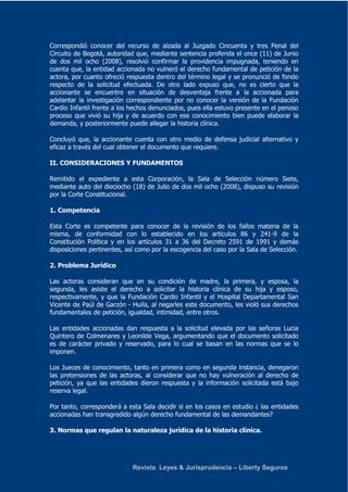 Correspondió conocer del recurso de alzada al Juzgado Cincuenta y tres Penal del 
Circuito de Bogotá, autoridad que, mediante sentencia proferida el once (11) de Junio 
de dos mil ocho (2008), resolvió confirmar la providencia impugnada, teniendo en 
cuenta que, la entidad accionada no vulneró el derecho fundamental de petición de la 
actora, por cuanto ofreció respuesta dentro del término legal y se pronunció de fondo 
respecto de la solicitud efectuada. De otro lado expuso que, no es cierto que la 
accionante se encuentre en situación de desventaja frente a la accionada para 
adelantar la investigación correspondiente por no conocer la versión de la Fundación 
Cardio Infantil frente a los hechos denunciados, pues ella estuvo presente en el penoso 
proceso que vivió su hija y de acuerdo con ese conocimiento bien puede elaborar la 
demanda, y posteriormente puede allegar la historia clínica. 
Concluyó que, la accionante cuenta con otro medio de defensa judicial alternativo y 
eficaz a través del cual obtener el documento que requiere. 
II. CONSIDERACIONES Y FUNDAMENTOS 
Remitido el expediente a esta Corporación, la Sala de Selección número Siete, 
mediante auto del dieciocho (18) de Julio de dos mil ocho (2008), dispuso su revisión 
por la Corte Constitucional. 
Revista Leyes & Jurisprudencia – Liberty Seguros 
1. Competencia 
Esta Corte es competente para conocer de la revisión de los fallos materia de la 
misma, de conformidad con lo establecido en los artículos 86 y 241-9 de la 
Constitución Política y en los artículos 31 a 36 del Decreto 2591 de 1991 y demás 
disposiciones pertinentes, así como por la escogencia del caso por la Sala de Selección. 
2. Problema Jurídico 
Las actoras consideran que en su condición de madre, la primera, y esposa, la 
segunda, les asiste el derecho a solicitar la historia clínica de su hija y esposo, 
respectivamente, y que la Fundación Cardio Infantil y el Hospital Departamental San 
Vicente de Paúl de Garzón - Huila, al negarles este documento, les violó sus derechos 
fundamentales de petición, igualdad, intimidad, entre otros. 
Las entidades accionadas dan respuesta a la solicitud elevada por las señoras Lucia 
Quintero de Colmenares y Leonilde Vega, argumentando que el documento solicitado 
es de carácter privado y reservado, para lo cual se basan en las normas que se lo 
imponen. 
Los Jueces de conocimiento, tanto en primera como en segunda instancia, denegaron 
las pretensiones de las actoras, al considerar que no hay vulneración al derecho de 
petición, ya que las entidades dieron respuesta y la información solicitada está bajo 
reserva legal. 
Por tanto, corresponderá a esta Sala decidir si en los casos en estudio ¿ las entidades 
accionadas han transgredido algún derecho fundamental de las demandantes? 
3. Normas que regulan la naturaleza jurídica de la historia clínica. 
 