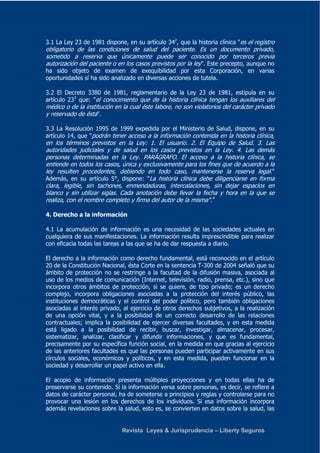 3.1 La Ley 23 de 1981 dispone, en su artículo 342, que la historia clínica "es el registro 
obligatorio de las condiciones de salud del paciente. Es un documento privado, 
sometido a reserva que únicamente puede ser conocido por terceros previa 
autorización del paciente o en los casos previstos por la ley". Este precepto, aunque no 
ha sido objeto de examen de exequibilidad por esta Corporación, en varias 
oportunidades sí ha sido analizado en diversas acciones de tutela. 
3.2 El Decreto 3380 de 1981, reglamentario de la Ley 23 de 1981, estipula en su 
artículo 233 que: "el conocimiento que de la historia clínica tengan los auxiliares del 
médico o de la institución en la cual éste labore, no son violatorios del carácter privado 
y reservado de ésta". 
3.3 La Resolución 1995 de 1999 expedida por el Ministerio de Salud, dispone, en su 
artículo 14, que "podrán tener acceso a la información contenida en la historia clínica, 
en los términos previstos en la Ley: 1. El usuario. 2. El Equipo de Salud. 3. Las 
autoridades judiciales y de salud en los casos previstos en la Ley. 4. Las demás 
personas determinadas en la Ley. PARÁGRAFO. El acceso a la historia clínica, se 
entiende en todos los casos, única y exclusivamente para los fines que de acuerdo a la 
ley resulten procedentes, debiendo en todo caso, mantenerse la reserva legal." 
Además, en su artículo 5°, dispone: "La historia clínica debe diligenciarse en forma 
clara, legible, sin tachones, enmendaduras, intercalaciones, sin dejar espacios en 
blanco y sin utilizar siglas. Cada anotación debe llevar la fecha y hora en la que se 
realiza, con el nombre completo y firma del autor de la misma".4 
4. Derecho a la información 
4.1 La acumulación de información es una necesidad de las sociedades actuales en 
cualquiera de sus manifestaciones. La información resulta imprescindible para realizar 
con eficacia todas las tareas a las que se ha de dar respuesta a diario. 
El derecho a la información como derecho fundamental, está reconocido en el artículo 
20 de la Constitución Nacional, ésta Corte en la sentencia T-300 de 2004 señaló que su 
ámbito de protección no se restringe a la facultad de la difusión masiva, asociada al 
uso de los medios de comunicación (Internet, televisión, radio, prensa, etc.), sino que 
incorpora otros ámbitos de protección, si se quiere, de tipo privado; es un derecho 
complejo, incorpora obligaciones asociadas a la protección del interés público, las 
instituciones democráticas y el control del poder político, pero también obligaciones 
asociadas al interés privado, al ejercicio de otros derechos subjetivos, a la realización 
de una opción vital, y a la posibilidad de un correcto desarrollo de las relaciones 
contractuales; implica la posibilidad de ejercer diversas facultades, y en esta medida 
está ligado a la posibilidad de recibir, buscar, investigar, almacenar, procesar, 
sistematizar, analizar, clasificar y difundir informaciones, y que es fundamental, 
precisamente por su específica función social, en la medida en que gracias al ejercicio 
de las anteriores facultades es que las personas pueden participar activamente en sus 
círculos sociales, económicos y políticos, y en esta medida, pueden funcionar en la 
sociedad y desarrollar un papel activo en ella. 
El acopio de información presenta múltiples proyecciones y en todas ellas ha de 
preservarse su contenido. Si la información versa sobre personas, es decir, se refiere a 
datos de carácter personal, ha de someterse a principios y reglas y controlarse para no 
provocar una lesión en los derechos de los individuos. Si esa información incorpora 
además revelaciones sobre la salud, esto es, se convierten en datos sobre la salud, las 
Revista Leyes & Jurisprudencia – Liberty Seguros 
 