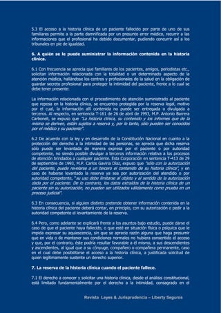 5.3 El acceso a la historia clínica de un paciente fallecido por parte de uno de sus 
familiares permite a la parte damnificada por un presunto error médico, recurrir a las 
informaciones que el profesional ha debido documentar, pudiendo concurrir así a los 
tribunales en pie de igualdad. 
6. A quién se le puede suministrar la información contenida en la historia 
clínica. 
6.1 Con frecuencia se aprecia que familiares de los pacientes, amigos, periodistas etc., 
solicitan información relacionada con la totalidad o un determinado aspecto de la 
atención médica, hallándose los centros y profesionales de la salud en la obligación de 
guardar secreto profesional para proteger la intimidad del paciente, frente a lo cual se 
debe tener presente: 
La información relacionada con el procedimiento de atención suministrado al paciente 
que reposa en la historia clínica, se encuentra protegida por la reserva legal, motivo 
por el cual, la información allí contenida no puede ser entregada o divulgada a 
terceros. Al respecto, en sentencia T-161 de 26 de abril de 1993, M.P. Antonio Barrera 
Carbonell, se expuso que "La historia clínica, su contenido y los informes que de la 
misma se deriven, están sujetos a reserva y, por lo tanto, sólo pueden ser conocidos 
por el médico y su paciente". 
6.2 De acuerdo con la ley y en desarrollo de la Constitución Nacional en cuanto a la 
protección del derecho a la intimidad de las personas, se aprecia que dicha reserva 
sólo puede ser levantada de manera expresa por el paciente o por autoridad 
competente, no siendo posible divulgar a terceros información relativa a los procesos 
de atención brindados a cualquier paciente. Esta Corporación en sentencia T-413 de 29 
de septiembre de 1993, M.P. Carlos Gaviria Díaz, expuso que "sólo con la autorización 
del paciente, puede revelarse a un tercero el contenido de su historia clínica", y en 
caso de haberse levantado la reserva ya sea por autorización del atendido o por 
autoridad competente, "su uso debe limitarse al objeto y al sentido de la autorización 
dada por el paciente. De lo contrario, los datos extraídos de la historia clínica de un 
paciente sin su autorización, no pueden ser utilizados válidamente como prueba en un 
proceso judicial". 
6.3 En consecuencia, si alguien distinto pretende obtener información contenida en la 
historia clínica del paciente deberá contar, en principio, con su autorización o pedir a la 
autoridad competente el levantamiento de la reserva. 
6.4 Pero, como adelante se explicará frente a los asuntos bajo estudio, puede darse el 
caso de que el paciente haya fallecido, o que esté en situación física o psíquica que le 
impida expresar su aquiescencia, sin que se aprecie razón alguna que haga presumir 
que en vida o de mantener sus condiciones normales no hubiera consentido el acceso 
y que, por el contrario, éste podría resultar favorable a él mismo, a sus descendientes 
y ascendientes, al igual que a su cónyuge, compañero o compañera permanente, caso 
en el cual debe posibilitarse el acceso a la historia clínica, a justificada solicitud de 
quien legítimamente sustente un derecho superior. 
7. La reserva de la historia clínica cuando el paciente fallece. 
7.1 El derecho a conocer y solicitar una historia clínica, desde el análisis constitucional, 
está limitado fundamentalmente por el derecho a la intimidad, consagrado en el 
Revista Leyes & Jurisprudencia – Liberty Seguros 
 