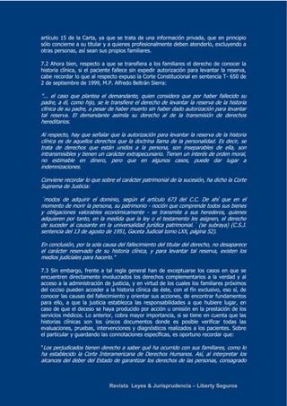 artículo 15 de la Carta, ya que se trata de una información privada, que en principio 
sólo concierne a su titular y a quienes profesionalmente deben atenderlo, excluyendo a 
otras personas, así sean sus propios familiares. 
7.2 Ahora bien, respecto a que se transfiera a los familiares el derecho de conocer la 
historia clínica, si el paciente fallece sin expedir autorización para levantar la reserva, 
cabe recordar lo que al respecto expuso la Corte Constitucional en sentencia T- 650 de 
2 de septiembre de 1999, M.P. Alfredo Beltrán Sierra: 
"... el caso que plantea el demandante, quien considera que por haber fallecido su 
padre, a él, como hijo, se le transfiere el derecho de levantar la reserva de la historia 
clínica de su padre, a pesar de haber muerto sin haber dado autorización para levantar 
tal reserva. El demandante asimila su derecho al de la transmisión de derechos 
hereditarios. 
Al respecto, hay que señalar que la autorización para levantar la reserva de la historia 
clínica es de aquellos derechos que la doctrina llama de la personalidad. Es decir, se 
trata de derechos que están unidos a la persona, son inseparables de ella, son 
intransmisibles y tienen un carácter extrapecuniario. Tienen un interés de orden moral, 
no estimable en dinero, pero que en algunos casos, puede dar lugar a 
indemnizaciones. 
Conviene recordar lo que sobre el carácter patrimonial de la sucesión, ha dicho la Corte 
Suprema de Justicia: 
´modos de adquirir el dominio, según el artículo 673 del C.C. De ahí que en el 
momento de morir la persona, su patrimonio - noción que comprende todos sus bienes 
y obligaciones valorables económicamente - se transmite a sus herederos, quienes 
adquieren por tanto, en la medida que la ley o el testamento les asignen, el derecho 
de suceder al causante en la universalidad jurídica patrimonial.´ (se subraya) (C.S.J. 
sentencia del 13 de agosto de 1951, Gaceta Judicial tomo LXX, página 52). 
En conclusión, por la sola causa del fallecimiento del titular del derecho, no desaparece 
el carácter reservado de su historia clínica, y para levantar tal reserva, existen los 
medios judiciales para hacerlo." 
7.3 Sin embargo, frente a tal regla general han de exceptuarse los casos en que se 
encuentren directamente involucrados los derechos complementarios a la verdad y al 
acceso a la administración de justicia, y en virtud de los cuales los familiares próximos 
del occiso pueden acceder a la historia clínica de éste, con el fín exclusivo, eso sí, de 
conocer las causas del fallecimiento y orientar sus acciones, de encontrar fundamentos 
para ello, a que la justicia establezca las responsabilidades a que hubiere lugar, en 
caso de que el deceso se haya producido por acción u omisión en la prestación de los 
servicios médicos. Lo anterior, cobra mayor importancia, si se tiene en cuenta que las 
historias clínicas son los únicos documentos donde es posible verificar todas las 
evaluaciones, pruebas, intervenciones y diagnósticos realizados a los pacientes. Sobre 
el particular y guardando las connotaciones específicas, es oportuno recordar que: 
"Los perjudicados tienen derecho a saber qué ha ocurrido con sus familiares, como lo 
ha establecido la Corte Interamericana de Derechos Humanos. Así, al interpretar los 
alcances del deber del Estado de garantizar los derechos de las personas, consagrado 
Revista Leyes & Jurisprudencia – Liberty Seguros 
 