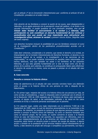 por el artículo 1º de la Convención Interamericana que -conforme al artículo 93 de la 
Constitución- prevalece en el orden interno. 
Revista Leyes & Jurisprudencia – Liberty Seguros 
(…) 
Este derecho de los familiares a conocer la suerte de los suyos, sean desaparecidos o 
fallecidos, no se agota entonces con la percepción visual del cadáver, ni se limita a una 
escueta información, ni puede quedarse en una conclusión simplista, sino que el 
Estado debe facilitar el acercamiento a la verdad (…) Además, esta 
participación no solo constituye un derecho fundamental de las víctimas y 
perjudicados sino que puede ser muy importante para estructurar una 
investigación eficaz, alcanzar la verdad y prevenir futuros ilícitos. (Negrillas fuera 
del texto original). 
Los derechos humanos incluyen la posibilidad de que los familiares conozcan el curso 
de la investigación dentro de los parámetros procedimentales acordes con la 
Constitución." 
Cabe decir entonces, concatenado a lo anterior, que siendo el derecho a la verdad, en 
Interpretación de la Comisión Interamericana de Derechos Humanos, el derecho a una 
búsqueda judicial de la verdad, a la investigación y a las sanciones de los 
responsables,8 no se puede reclamar únicamente en aquellos casos relacionados con 
hechos delictivos, sino que también les asiste a los familiares de los pacientes 
fallecidos, ya que esta garantía fundamental por si sola se erige como uno de los 
pilares de la justicia, pero además, se constituye en presupuesto básico para efectivizar 
el derecho de acceso a la misma, como se pasará a precisar en el estudio del caso 
concreto. 
8. Caso concreto 
Derecho a conocer la historia clínica: 
Antes de adentrarnos en el estudio del caso concreto conviene hacer una distinción 
entre el acceso a la historia clínica de una persona en vida y después de su 
fallecimiento. 
8.1 En primer lugar, respecto del acceso a la historia clínica de una persona en vida, tal 
como se dijo en precedencia, y según lo dispuesto sobre el particular por el artículo 14 
de la Resolución 1995 de 1999 expedida por el Ministerio de Salud, está restringido al 
usuario, al equipo de salud, a las autoridades judiciales y de salud en los casos 
previstos en la ley o a terceras personas autorizadas por el paciente. 
8.2 En segundo lugar, existe una regla relacionada con la sentencia T-650 de 2 de 
Septiembre de 1999, según la cual los derechos personalísimos no se transmiten a los 
herederos. No obstante, se presenta la certeza de que algunas personas pueden tener 
derecho a conocer la historia clínica del fallecido, no como un derecho heredado sino 
como un derecho propio. Así las cosas, en cuanto concierne al acceso a la historia 
clínica en caso del fallecimiento del paciente, los supuestos son diferentes, pues es 
claro que independientemente de si los derechos del fallecido se transmiten a sus 
sucesores, estos tienen un derecho propio a conocer las causas del deceso, si alguna 
acción u omisión en la prestación de los servicios médicos influyó directamente en tal 
hecho, y éste derecho es propio del cónyuge o compañero (a) permanente, sus hijos y 
 