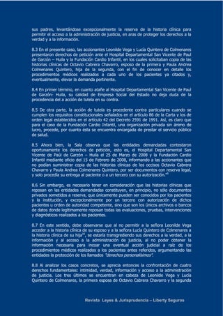 sus padres, levantándose excepcionalmente la reserva de la historia clínica para 
permitir el acceso a la administración de justicia, en aras de proteger los derechos a la 
verdad y a la información. 
8.3 En el presente caso, las accionantes Leonilde Vega y Lucía Quintero de Colmenares 
presentaron derechos de petición ante el Hospital Departamental San Vicente de Paul 
de Garzón – Huila y la Fundación Cardio Infantil, en los cuales solicitaban copia de las 
historias clínicas de Octavio Cabrera Chavarro, esposo de la primera y Paula Andrea 
Colmenares Quintero, hija de la segunda, con el fin de conocer en detalle los 
procedimientos médicos realizados a cada uno de los pacientes ya citados y, 
eventualmente, elevar la demanda pertinente. 
8.4 En primer término, en cuanto atañe al Hospital Departamental San Vicente de Paul 
de Garzón- Huila, su calidad de Empresa Social del Estado no deja duda de la 
procedencia del a acción de tutela en su contra. 
8.5 De otra parte, la acción de tutela es procedente contra particulares cuando se 
cumplen los requisitos constitucionales señalados en el artículo 86 de la Carta y los de 
orden legal establecidos en el artículo 42 del Decreto 2591 de 1991. Así, es claro que 
para el caso de la Fundación Cardio Infantil, una organización privada sin ánimo de 
lucro, procede, por cuanto ésta se encuentra encargada de prestar el servicio público 
de salud. 
8.5 Ahora bien, la Sala observa que las entidades demandadas contestaron 
oportunamente los derechos de petición, esto es, el Hospital Departamental San 
Vicente de Paúl de Garzón – Huila el 25 de Marzo de 2008 y la Fundación Cardio 
Infantil mediante oficio del 15 de Febrero de 2008, informando a las accionantes que 
no podían suministrar copia de las historias clínicas de los occisos Octavio Cabrera 
Chavarro y Paula Andrea Colmenares Quintero, por ser documentos con reserva legal, 
y solo procedía su entrega al paciente o a un tercero con su autorización."9 
8.6 Sin embargo, es necesario tener en consideración que las historias clínicas que 
reposan en las entidades demandadas constituyen, en principio, no sólo documentos 
privados sometidos a reserva, que únicamente pueden ser conocidos por los pacientes 
y la institución, y excepcionalmente por un tercero con autorización de dichos 
pacientes u orden de autoridad competente, sino que son los únicos archivos o bancos 
de datos donde legítimamente reposan todas las evaluaciones, pruebas, intervenciones 
y diagnósticos realizados a los pacientes. 
8.7 En este sentido, debe observarse que al no permitir a la señora Leonilde Vega 
acceder a la historia clínica de su esposo y a la señora Lucía Quintero de Colmenares a 
la historia clínica de su hija10, se estaría transgrediendo sus derechos a la verdad, a la 
información y al acceso a la administración de justicia, al no poder obtener la 
información necesaria para incoar una eventual acción judicial a raíz de los 
procedimientos médicos realizados a los pacientes antes referidos, argumentando las 
entidades la protección de los llamados "derechos personalísimos". 
8.8 Al analizar los casos concretos, se aprecia entonces la confrontación de cuatro 
derechos fundamentales: intimidad, verdad, información y acceso a la administración 
de justicia. Los tres últimos se encuentran en cabeza de Leonilde Vega y Lucía 
Quintero de Colmenares, la primera esposa de Octavio Cabrera Chavarro y la segunda 
Revista Leyes & Jurisprudencia – Liberty Seguros 
 