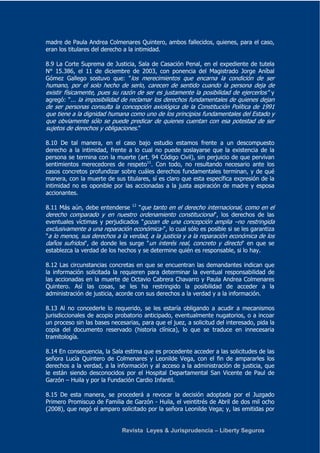madre de Paula Andrea Colmenares Quintero, ambos fallecidos, quienes, para el caso, 
eran los titulares del derecho a la intimidad. 
8.9 La Corte Suprema de Justicia, Sala de Casación Penal, en el expediente de tutela 
N° 15.386, el 11 de diciembre de 2003, con ponencia del Magistrado Jorge Aníbal 
Gómez Gallego sostuvo que: "los merecimientos que encarna la condición de ser 
humano, por el solo hecho de serlo, carecen de sentido cuando la persona deja de 
existir físicamente, pues su razón de ser es justamente la posibilidad de ejercerlos" y 
agregó: "... la imposibilidad de reclamar los derechos fundamentales de quienes dejan 
de ser personas consulta la concepción axiológica de la Constitución Política de 1991 
que tiene a la dignidad humana como uno de los principios fundamentales del Estado y 
que obviamente sólo se puede predicar de quienes cuentan con esa potestad de ser 
sujetos de derechos y obligaciones." 
8.10 De tal manera, en el caso bajo estudio estamos frente a un descompuesto 
derecho a la intimidad, frente a lo cual no puede soslayarse que la existencia de la 
persona se termina con la muerte (art. 94 Código Civil), sin perjuicio de que pervivan 
sentimientos merecedores de respeto11. Con todo, no resultando necesario ante los 
casos concretos profundizar sobre cuáles derechos fundamentales terminan, y de qué 
manera, con la muerte de sus titulares, sí es claro que esta específica expresión de la 
intimidad no es oponible por las accionadas a la justa aspiración de madre y esposa 
accionantes. 
8.11 Más aún, debe entenderse 12 "que tanto en el derecho internacional, como en el 
derecho comparado y en nuestro ordenamiento constitucional", los derechos de las 
eventuales víctimas y perjudicados "gozan de una concepción amplia –no restringida 
exclusivamente a una reparación económica-", lo cual sólo es posible si se les garantiza 
"a lo menos, sus derechos a la verdad, a la justicia y a la reparación económica de los 
daños sufridos", de donde les surge "un interés real, concreto y directo" en que se 
establezca la verdad de los hechos y se determine quién es responsable, si lo hay. 
8.12 Las circunstancias concretas en que se encuentran las demandantes indican que 
la información solicitada la requieren para determinar la eventual responsabilidad de 
las accionadas en la muerte de Octavio Cabrera Chavarro y Paula Andrea Colmenares 
Quintero. Así las cosas, se les ha restringido la posibilidad de acceder a la 
administración de justicia, acorde con sus derechos a la verdad y a la información. 
8.13 Al no concederle lo requerido, se les estaría obligando a acudir a mecanismos 
jurisdiccionales de acopio probatorio anticipado, eventualmente nugatorios, o a incoar 
un proceso sin las bases necesarias, para que el juez, a solicitud del interesado, pida la 
copia del documento reservado (historia clínica), lo que se traduce en innecesaria 
tramitología. 
8.14 En consecuencia, la Sala estima que es procedente acceder a las solicitudes de las 
señora Lucía Quintero de Colmenares y Leonilde Vega, con el fin de ampararles los 
derechos a la verdad, a la información y al acceso a la administración de justicia, que 
le están siendo desconocidos por el Hospital Departamental San Vicente de Paul de 
Garzón – Huila y por la Fundación Cardio Infantil. 
8.15 De esta manera, se procederá a revocar la decisión adoptada por el Juzgado 
Primero Promiscuo de Familia de Garzón - Huila, el veintitrés de Abril de dos mil ocho 
(2008), que negó el amparo solicitado por la señora Leonilde Vega; y, las emitidas por 
Revista Leyes & Jurisprudencia – Liberty Seguros 
 