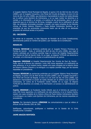 el Juzgado Séptimo Penal Municipal de Bogotá, el quince (15) de Abril de dos mil ocho 
(2008) y por el Juzgado Cincuenta y tres Penal del Circuito de Bogotá, el once (11) de 
Junio de dos mil ocho (2008), que declararon improcedente la acción de tutela elevada 
por la señora Lucía Quintero de Colmenares, y en su lugar tutelar los derechos a la 
verdad, a la información y al acceso a la justicia de las accionantes, para lo cual se 
dispondrá que en el término de 48 horas, contadas a partir de la notificación de este 
fallo, las entidades accionadas procedan a expedir una copia completa de las historias 
clínicas de Ovidio Cabrera Chavarro y Paula Andrea Colmenares Quintero, en el 
entendido de que las accionantes únicamente harán uso de ellas en su declarado 
propósito de eventual acceso a la justicia. 
Revista Leyes & Jurisprudencia – Liberty Seguros 
III.- DECISIÓN. 
En mérito de lo expuesto, la Sala Segunda de Revisión de la Corte Constitucional, 
administrando justicia en nombre del pueblo y por mandato de la Constitución, 
RESUELVE: 
Primero: REVOCAR la sentencia proferida por el Juzgado Primero Promiscuo de 
Familia de Garzón - Huila, el veintitrés de Abril de dos mil ocho (2008), que negó el 
amparo solicitado por la señora Leonilde Vega en contra del Hospital Departamental 
San Vicente de Paúl de Garzón Huila. En su lugar, se dispone TUTELAR sus derechos a 
la verdad, a la información y al acceso a la administración de justicia. 
Segundo: ORDENAR al Hospital Departamental San Vicente de Paul de Garzón - 
Huila, que en el término de cuarenta y ocho (48) horas siguientes a la notificación de 
esta sentencia, si no lo hubiere hecho, expida una copia completa de la historia clínica 
de Octavio Cabrera Chavarro y la entregue a su esposa Leonilde Vega, por las razones 
expuestas en precedencia. 
Tercero: REVOCAR las sentencias proferidas por el Juzgado Séptimo Penal Municipal 
de Bogotá, el quince (15) de Abril de dos mil ocho (2008) y por el Juzgado Cincuenta y 
tres Penal del Circuito de Bogotá, el once (11) de Junio de dos mil ocho (2008), que 
declararon improcedente la acción de tutela elevada por la señora Lucía Quintero de 
Colmenares, en contra de la Fundación Cardio Infantil. En su lugar, se dispone 
TUTELAR sus derechos a la verdad, a la información y al acceso a la administración de 
justicia. 
Cuarto: ORDENAR a la Fundación Cardio Infantil, que en el término de cuarenta y 
ocho (48) horas siguientes a la notificación de esta sentencia, si no lo hubiere hecho, 
expida una copia completa de la historia clínica de Paula Andrea Colmenares Quintero 
y la entregue a su madre Lucía Quintero de Colmenares, por las razones expuestas en 
precedencia. 
Quinto: Por Secretaría General, LÍBRENSE las comunicaciones a que se refiere el 
artículo 36 del Decreto 2591 de 1991. 
Notifíquese, comuníquese, publíquese e insértese en la Gaceta de la Corte 
Constitucional. Cúmplase. 
JAIME ARAÚJO RENTERÍA 
 
