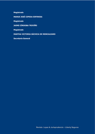 Revista Leyes & Jurisprudencia – Liberty Seguros 
Magistrado 
MANUE JOSÉ CEPEDA ESPINOSA 
Magistrado 
JAIME CÓRDOBA TRIVIÑO 
Magistrado 
MARTHA VICTORIA SÁCHICA DE MONCALEANO 
Secretaria General 
