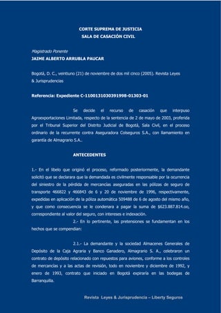 CORTE SUPREMA DE JUSTICIA 
SALA DE CASACIÓN CIVIL 
Magistrado Ponente 
JAIME ALBERTO ARRUBLA PAUCAR 
Bogotá, D. C., veintiuno (21) de noviembre de dos mil cinco (2005). Revista Leyes 
& Jurisprudencias 
Referencia: Expediente C-1100131030391998-01303-01 
Se decide el recurso de casación que interpuso 
Agroexportaciones Limitada, respecto de la sentencia de 2 de mayo de 2003, proferida 
por el Tribunal Superior del Distrito Judicial de Bogotá, Sala Civil, en el proceso 
ordinario de la recurrente contra Aseguradora Colseguros S.A., con llamamiento en 
garantía de Almagrario S.A.. 
ANTECEDENTES 
1.- En el libelo que originó el proceso, reformado posteriormente, la demandante 
solicitó que se declarara que la demandada es civilmente responsable por la ocurrencia 
del siniestro de la pérdida de mercancías aseguradas en las pólizas de seguro de 
transporte 466822 y 466843 de 6 y 20 de noviembre de 1996, respectivamente, 
expedidas en aplicación de la póliza automática 509488 de 6 de agosto del mismo año, 
y que como consecuencia se le condenara a pagar la suma de $623.887.814.oo, 
correspondiente al valor del seguro, con intereses e indexación. 
2.- En lo pertinente, las pretensiones se fundamentan en los 
Revista Leyes & Jurisprudencia – Liberty Seguros 
hechos que se compendian: 
2.1.- La demandante y la sociedad Almacenes Generales de 
Depósito de la Caja Agraria y Banco Ganadero, Almagrario S. A., celebraron un 
contrato de depósito relacionado con repuestos para aviones, conforme a los controles 
de mercancías y a las actas de revisión, todo en noviembre y diciembre de 1992, y 
enero de 1993, contrato que iniciado en Bogotá expiraría en las bodegas de 
Barranquilla. 
 