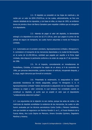 2.2.- El depósito se consolidó en las hojas de matrícula y de 
recibo por un valor de $594.178.870.oo, en las cuales, adicionalmente, se hizo una 
relación detallada de los repuestos, y con base en ellas, en mayo de 1993, se emitieron 
bonos de prenda a favor del Banco Ganadero para respaldar créditos que se otorgarían 
a la depositante. 
2.3.- Además de pagar el valor del depósito, la demandante 
entregó a la depositaria la suma de $2.171.129.oo, para que pagara la prima de las 
pólizas de seguro de transporte, las cuales fueron adquiridas a través de Proseguros 
Limitada. 
2.4.- Autorizados por el acreedor prendario, Agroexpotaciones Limitada y Almagrario S. 
A. contrataron el transporte de las mercancías depositadas a la ciudad de Barranquilla, 
en la suma de $1.250.500.oo, cantidad que pagada por aquélla a la firma Jogal 
Limitada, ésta dispuso lo pertinente conforme a la orden de carga de 1º de noviembre 
de 1996. 
2.5.- En el trayecto, concretamente en inmediaciones de 
Montelíbano, Córdoba, el transporte fue objeto de un atraco, el 4 de noviembre de 
1996, por personas desconocidas, quienes hurtaron el vehículo, recuperado después, y 
la carga, según denuncia que formuló el conductor. 
2.6.- Presentada la reclamación, la aseguradora la objetó 
aduciendo inexistencia de interés asegurable, porque “ni Almagrario S. A. ni 
Agroexportaciones Limitada” habían demostrado la adquisición de los repuestos, como 
tampoco su origen y valor comercial, lo cual tampoco fue constatado cuando se 
constituyó su depósito, al punto que se aceptó el valor que el depositante 
“unilateralmente determinó señalar”. 
2.7.- Los argumentos de la objeción no son ciertos, porque las actas de recibo y las 
matrículas de depósito acreditaban la existencia de las mercancías, las cuales no sólo 
fueron avaluadas por los técnicos aeronáuticos Carlos Cortés y Mariano Castellanos, 
sino que también se negociaron con Ramírez Rondón S. en C., el Fondo Rotatorio de la 
Fuerza Aérea, Ana Lucía Ospina de Mancera, Jimeno González Quintero, Dagoberto 
Martínez y Avianca. 
Revista Leyes & Jurisprudencia – Liberty Seguros 
 