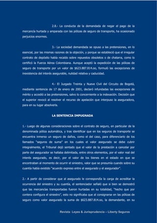 2.8.- La conducta de la demandada de negar el pago de la 
mercancía hurtada y amparada con las pólizas de seguro de transporte, ha ocasionado 
perjuicios enormes. 
3.- La sociedad demandada se opuso a las pretensiones, en lo 
esencial, por las mismas razones de la objeción, y porque se estableció que el irregular 
contrato de depósito había recaído sobre repuestos obsoletos o de chatarra, como lo 
certificó la Fuerza Aérea Colombiana. Aunque aceptó la expedición de las pólizas de 
seguro de transporte por un valor de $623.887.814.oo, formuló las excepciones de 
inexistencia del interés asegurable, nulidad relativa y caducidad. 
4.- El Juzgado Treinta y Nueve Civil del Circuito de Bogotá, 
mediante sentencia de 17 de enero de 2001, declaró infundadas las excepciones de 
mérito y accedió a las pretensiones, salvo lo concerniente a la indexación. Decisión que 
el superior revocó al resolver el recurso de apelación que interpuso la aseguradora, 
para en su lugar absolverla. 
LA SENTENCIA IMPUGNADA 
1.- Luego de algunas consideraciones sobre el contrato de seguro, en particular de la 
denominada póliza automática, y tras identificar que en los seguros de transporte se 
encuentra inmerso un seguro de daños, como el del caso, para diferenciarlo de los 
llamados “seguros de suma” en los cuales el valor asegurado se debe cubrir 
integralmente, el Tribunal dejó sentado que el valor de la prestación a cancelar por 
parte del asegurador se hallaba delimitada, entre otros elementos, por el valor real del 
interés asegurado, es decir, por el valor de los bienes en el estado en que se 
encontraban al momento de ocurrir el siniestro, valor que se presumía cuando sobre su 
cuantía había existido “acuerdo expreso entre el asegurado y el asegurador”. 
2.- A partir de considerar que al asegurado le correspondía la carga de acreditar la 
ocurrencia del siniestro y su cuantía, el sentenciador señaló que si bien se demostró 
que las mercancías transportadas fueron hurtadas en su totalidad, “hecho que por 
contera configura el siniestro”, esto no significaba que al consignarse en las pólizas de 
seguro como valor asegurado la suma de $623.887.814.oo, la demandante, en su 
Revista Leyes & Jurisprudencia – Liberty Seguros 
 