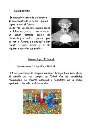•   Nuevo adivino

 En un pueblo cerca de Salamanca
se ha encontrado un señor que es
capaz de ver el futuro.
En Zafrón, un pequeño pueblo cerca
de Salamanca, se ha     encontrado
un señor llamado Basilio de
cincuenta y seis años que es capaz
de ver el futuro. Se empezó a dar
cuenta cuando soñaba y al día
siguiente ocurrían sus sueños.



•               Nuevo Super Txikipark

       Nuevo super txikipark en Madrid

El 4 de Noviembre se inauguró un super Txikipark en Madrid con
el tamaño de tres campos de fútbol. Con los beneficios
recaudados, se crearán escuelas y hospitales en la India,
ayudando a los más desfavorecidos.
 