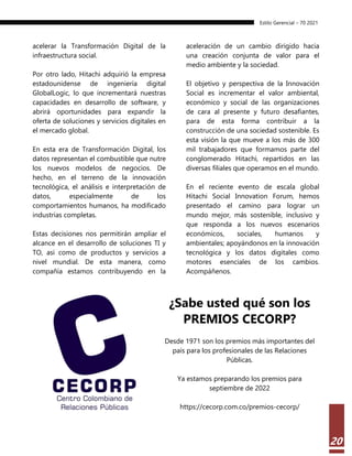 Estilo Gerencial – 70 2021
20
acelerar la Transformación Digital de la
infraestructura social.
Por otro lado, Hitachi adquirió la empresa
estadounidense de ingeniería digital
GlobalLogic, lo que incrementará nuestras
capacidades en desarrollo de software, y
abrirá oportunidades para expandir la
oferta de soluciones y servicios digitales en
el mercado global.
En esta era de Transformación Digital, los
datos representan el combustible que nutre
los nuevos modelos de negocios. De
hecho, en el terreno de la innovación
tecnológica, el análisis e interpretación de
datos, especialmente de los
comportamientos humanos, ha modificado
industrias completas.
Estas decisiones nos permitirán ampliar el
alcance en el desarrollo de soluciones TI y
TO, así como de productos y servicios a
nivel mundial. De esta manera, como
compañía estamos contribuyendo en la
aceleración de un cambio dirigido hacia
una creación conjunta de valor para el
medio ambiente y la sociedad.
El objetivo y perspectiva de la Innovación
Social es incrementar el valor ambiental,
económico y social de las organizaciones
de cara al presente y futuro desafiantes,
para de esta forma contribuir a la
construcción de una sociedad sostenible. Es
esta visión la que mueve a los más de 300
mil trabajadores que formamos parte del
conglomerado Hitachi, repartidos en las
diversas filiales que operamos en el mundo.
En el reciente evento de escala global
Hitachi Social Innovation Forum, hemos
presentado el camino para lograr un
mundo mejor, más sostenible, inclusivo y
que responda a los nuevos escenarios
económicos, sociales, humanos y
ambientales; apoyándonos en la innovación
tecnológica y los datos digitales como
motores esenciales de los cambios.
Acompáñenos.
¿Sabe usted qué son los
PREMIOS CECORP?
Desde 1971 son los premios más importantes del
país para los profesionales de las Relaciones
Públicas.
Ya estamos preparando los premios para
septiembre de 2022
https://cecorp.com.co/premios-cecorp/
 