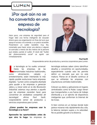 Estilo Gerencial – 70 2021
25
¿Por qué aún no se
ha convertido en una
empresa de
tecnología?
Hace poco, una empresa de seguridad para el
hogar ideó una forma inteligente de recaudar
dinero para una organización sin fines de lucro que
apoya el acceso a la vivienda, a un precio accesible.
Presentaron un suéter navideño muy feo,
conectado para hacer sonar una alarma si alguien
se acercaba a menos de dos metros de la persona
que estaba usando el suéter. El stock del “Suéter
del distanciamiento social” se agotó casi
inmediatamente.
Paul Savill,
Vicepresidente senior de productos y servicios corporativos para Lumen.
a tecnología se ha vuelto universal.
Hasta las empresas de las
denominadas industrias tradicionales,
como alimentación, calzado y
entretenimiento, están intentando lo más
rápido posible evolucionar hacia empresas
digitales. “Lumen como compañía diseñada
para ayudar a las empresas a gerenciar
datos y a tener éxito en la 4ta Revolución
Industrial, estamos muy atentos a aquello
que las empresas necesitan hacer para
convertirse en verdaderas compañías de
tecnología”, afirma Paul Savill,
vicepresidente senior de productos y
servicios corporativos para Lumen.
¿Cómo pueden las empresas usar la
tecnología a su favor?
Aproveche las oportunidades antes de
que otro lo haga: las empresas de
tecnología exitosas saben cómo identificar
desafíos y convertirlos en oportunidades,
especialmente cuando esto les permite
definir un mercado que aún no está
maduro. Piense en el desafío continuo al
que se enfrentan las empresas con
arquitecturas centrales tradicionales.
Colocan sus datos y aplicaciones en lugares
centralizados como la Nube. Luego tienen
que transportarlos a una fuerza de trabajo
distribuida y a un ejército de dispositivos
inteligentes que conforman la Internet de
las Cosas.
Si bien vivimos en un tiempo donde todo
parece moverse más rápidamente día a día,
la latencia siempre supera a la velocidad.
No es posible ganarle a la distancia.
L
 