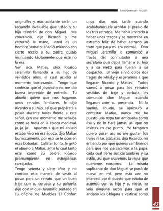 Estilo Gerencial – 70 2021
43
originales y más adelante serán un
recuerdo invaluable que usted y su
hijo tendrán de don Miguel. Me
convenció, dijo Ricardo y me
estrechó la mano, usted es un
hombre sensato, añadió mirando con
cierto recelo a su padre, quizás
insinuando tácitamente que éste no
lo era.
Ven acá, Matías, dijo Ricardo
Jaramillo llamando a su hijo de
veintidós años, el cual acudió al
momento bostezando. Tengo que
confesar que el jovencito no me dio
buena impresión de entrada. Tu
abuelo quiere que nos hagamos
unos retratos familiares, le dijo
Ricardo a su hijo, así que prepárate a
posar durante horas frente a este
señor, (en ese momento me señaló),
como se hacía en la época medieval,
ja, ja, ja. Apuesto a que mi abuelo
estaba vivo en esa época, dijo Matías
burlescamente, por eso se le ocurren
esas bobadas. Cállate, tonto, le gritó
el abuelo a Matías, ante lo cual tanto
éste como su padre Ricardo
prorrumpieron en estrepitosas
carcajadas.
Tengo setenta y siete años y no
concibo otra manera de vestir al
posar para un retrato que un buen
traje con su corbata y su pañuelo,
dijo don Miguel Jaramillo sentado en
su oficina de Muebles El Confort
unos días más tarde cuando
acabábamos de acordar el precio de
los tres retratos. Me había invitado a
beber unos tragos y se mostraba en
extremo feliz de haber cerrado un
trato que para mí era normal. Don
Miguel Jaramillo le comunicó a
través del conmutador a una
secretaria que debía llamar a su hijo
y a su nieto para fueran a su
despacho. El viejo sirvió otros dos
tragos de whisky y esperamos a que
llegaran Ricardo y Matías. Todos
vamos a posar para los retratos
vestidos de traje y corbata, les
comunicó don Miguel cuando
llegaron ante su presencia. Ni lo
sueñes, abuelo, se apresuró a
contestar Matías, nunca me he
puesto una ropa tan anticuada como
ésa y no lo haré jamás, así que no
insistas en ese punto. Yo tampoco
quiero posar así, no me gustan los
trajes ni las corbatas, dijo Ricardo, no
entiendo por qué quieres cambiarnos
para que nos parezcamos a ti, papá,
cada cual tiene sus costumbres y su
estilo, así que usaremos la ropa que
queramos nosotros. La mirada
suplicante de don Miguel se posó de
nuevo en mí, pero esta vez no
intercedí por él puesto que estaba de
acuerdo con su hijo y su nieto, no
veía ninguna razón para que el
anciano los obligara a vestirse como
 