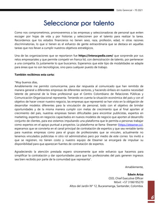 Estilo Gerencial – 70 2021
6
Seleccionar por talento
Como nos comprometimos, promoveremos a las empresas y seleccionadoras de personal que eviten
escoger por hojas de vida y por historias y seleccionen por el talento para realizar la tarea.
Recordemos que los estados financieros no tienen sexo, raza, profesión, edad, ni otras razones
discriminatorias, lo que sí tienen es el esfuerzo de gente extraordinaria que se destaca en aquellas
tareas que nos llevan a cumplir nuestros objetivos estratégicos.
Una de las organizaciones que se reportaron fue https://interacpedia.com/ que sorprende por sus
retos empresariales y que permite competir en franca lid, con demostración de talento, por pertenecer
a una compañía. Es justamente lo que buscamos. Esperamos que este tipo de modalidades se adapte
para áreas que no son tecnológicas, sino para cualquier puesto de trabajo.
También recibimos esta carta:
“Muy buenos días,
Amablemente me permito comunicarme, para dar respuesta al comunicado que han remitido de
manera general a diferentes empresas de diferentes sectores, y haciendo énfasis en nuestra necesidad
latente de personal de la línea profesional que el Centro Colombiano de Relaciones Públicas y
Comunicación Organizacional representa. Teniendo en cuenta la situación económica del país y con el
objetivo de hacer crecer nuestro negocio, las empresas que representó se han visto en la obligación de
desarrollar modelos diferentes para la vinculación de personal, todo con el objetivo de brindar
oportunidades y de la misma manera cumplir con metas de crecimiento que al final aporten al
crecimiento del país, nuestras empresas tienen dificultades para encontrar publicistas, expertos en
marketing, expertos en negocios capacitados en nuevos modelos de negocio que aporten al desarrollo
conjunto de clientes, para eso estamos impulsando una plataforma que le permita a personas trabajar
como expertos en el apoyo puntual a proyectos. La plataforma se llama Eteamer (https://eteamer.co),
esperamos que se convierta en el canal principal de contratación de expertos y que sea rentable tanto
para nuestras empresas como para el grupo de profesionales que se vinculen, actualmente no
tenemos vinculados publicistas ni otro rol administrativo pero por medio de este correo los invitó a
que se registren, no tienen costo y nuestro equipo de Eteamer se encargará de impulsar su
disponibilidad para que aparezcan fuentes de contratación de expertos.
Agradeciendo la atención prestada espero sinceramente que este esfuerzo que hacemos para
simplificar la contratación y dar oportunidades para que los profesionales del país generen ingresos
sea bien recibido por parte de la comunidad que representa”.
Amablemente,
Edwin Ariza
CEO, Chief Executive Officer
Móvil: +57 3186195270
Altos del Jardín Nº 12, Bucaramanga, Santander, Colombia.
 