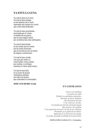 11
YA ESTÁ LA LUNA
Ya está la luna en el cielo.
Ya está la luna sentada
en las almenas de la Torre
esperando que suenen los versos
que a ella están dedicados.
Ya está la luna escuchando,
acariciada por el viento,
el aullido de los poetas
que en esta mágica noche
por su belleza han sido embrujados.
Ya está la luna herida,
en un cuerpo que no siente,
por las notas musicales
que la envuelven con un manto
de alegría y sentimiento.
Ya está la luna viendo,
con ojos que nadie ve,
como bailan, como cantan,
por rumbas y sevillanas
mientras el viento aúlla celoso.
Ya está la luna feliz
en su trono de poesía
sintiéndose adorada
por todos los poetas
que extasiados la contemplan.
JOSÉ LUIS RUBIO -Conil-
ENAMORADOS
Como a un náufrago
La noche nos espía
Desde los acantilados taciturnos.
Racimos de peces flotantes
Me ahuyentan del mar
Y me vuelven a tu faro.
Tu mirada me advierte del poeta lejano
Que arrima a mis pupilas
Y me aproximo de nuevo al mar de tus silencios
Remando en la quilla de tus labios.
Igual que el río atraviesa la escarpa,
La noche sucumbe al aullido de la luna Llena.
FERNANDO ZABALETA -Colombia-
 