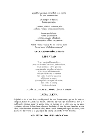 13
gozad hoy, porque, en verdad, en la tumba
las pasa uno estrechas.
Oh cuerpos de pecado,
futuras calaveras.
¡Señores!, súbito!, súbito un paso
adelante y seguid a vuestra compañera.
Damas y caballeros:
¡damas y damiselas!,
a reír os condeno urbi et orbi
y a danzar con rubia o con morena...
Mirad: verano y llueve. No era solo una nube.
Juzgad ahora si habrá recompensa”.
FULGENCIO MARTÍNEZ -Murcia-
LIBERTAD
Tener los ojos libres quisiera
para ver la noche estrellada, la luna llena,
tener las manos libres quisiera
para acariciar las nubes, el viento,
el horizonte, el firmamento,
quisiera tener libre el corazón
para sentir el amor y la pasión,
el fluir de la sangre
que congelada corre por mis venas,
para sentir el amor y
no vivir esta pena.
MARÍA DEL PILAR REDONDO LÓPEZ -Córdoba-
LUNA LLENA
Bajo la Luz de la luna llena, escribí para él, los mas dulces versos, que un día hube de
imaginar, llenos de Amor y de pasión, ella llena de vida y yo muriendo de frió, y el
indiferente mirando pasar la gente, como si cuentas no te diera que de su calor
precisaba, mientras la luna llena mi rostro iluminaba, el, mis lágrimas inorabas y muy
triste y desconsolada, mirando al cielo pedía a Dios, fuerza para seguir viviendo y que
esa luz me devolviera la fe ya perdida de amar y ser amada, de reír, de soñar.
AIDA LUISA LEÓN HERNÁNDEZ -Cuba-
 
