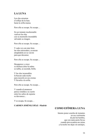 16
LA LUNA
Las olas arrastran
el reflejo de la luna
hasta la orilla mansa.
Pero ella se escapa. Se escapa…
En un instante insobornable
vuelven las olas
con su murmullo insondable
salvando su imagen.
Pero ella se escapa. Se escapa…
Y cada vez con más furia
las olas retroceden y avanzan
atrapándola en su vaivén
para que descanse.
Pero ella se escapa. Se escapa…
Desaparece y crece
se disfraza entre la nubes
se nubla, se esconde, brilla.
Y las olas incansables
la buscan cada noche
para mecerla en sus crestas
Y llevarla a la orilla.
Pero ella se escapa. Se escapa…
Y cuando al amanecer
parece rendida a su suerte
entre los saltos de espuma
se desvanece...
Y se escapa, Se escapa…
CARMEN JIMÉNEZ DÍAZ –Madrid-
COMO EFÍMERA LUNA
Intento poner cenefas de instantes
en esa vestimenta
de piel de hembra,
que con tanto porte llevas
cuando provocadora me miras
y la noche me dejas sin anclajes,
 